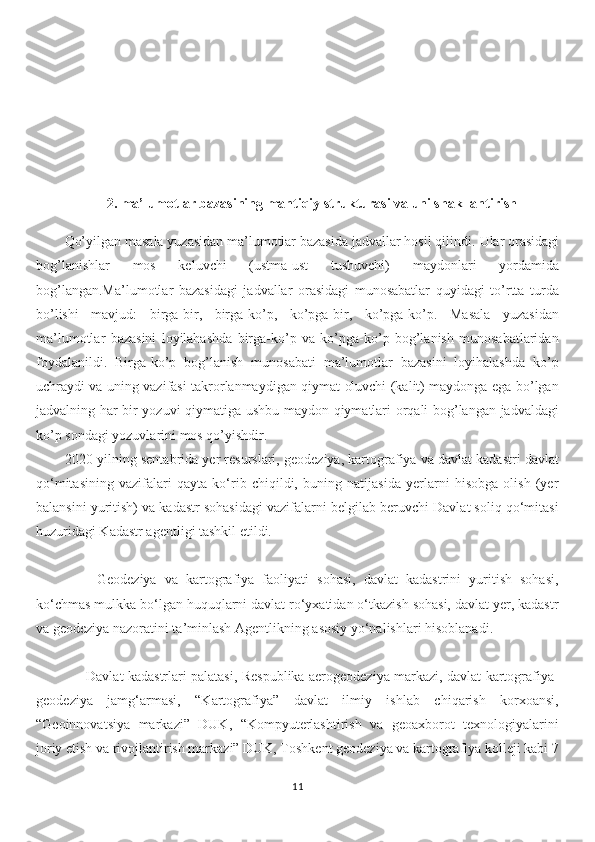 2.  ma’lumotlar bazasining mantiqiy strukturasi va uni shakllantirish
Qo’yilgan masala yuzasidan ma’lumotlar bazasida jadvallar hosil qilindi.  Ular orasidagi
bog’lanishlar   mos   keluvchi   (ustma-ust   tushuvchi)   maydonlari   yordamida
bog’langan.Ma’lumotlar   bazasidagi   jadvallar   orasidagi   munosabatlar   quyidagi   to’rtta   turda
bo’lishi   mavjud:   birga-bir,   birga-ko’p,   ko’pga-bir,   ko’pga-ko’p.   Masala   yuzasidan
ma’lumotlar   bazasini   loyilahashda   birga-ko’p   va   ko’pga-ko’p   bog’lanish   munosabatlaridan
foydalanildi.   Birga-ko’p   bog’lanish   munosabati   ma’lumotlar   bazasini   loyihalashda   ko’p
uchraydi va uning vazifasi takrorlanmaydigan qiymat oluvchi (kalit) maydonga ega bo’lgan
jadvalning har bir yozuvi qiymatiga ushbu maydon qiymatlari orqali bog’langan jadvaldagi
ko’p sondagi yozuvlarini mos qo’yishdir.
2020-yilning sentabrida yer resurslari, geodeziya, kartografiya va davlat kadastri davlat
qo‘mitasining   vazifalari   qayta   ko‘rib   chiqildi,   buning   natijasida   yerlarni   hisobga   olish   (yer
balansini yuritish) va kadastr sohasidagi vazifalarni belgilab beruvchi Davlat soliq qo‘mitasi
huzuridagi Kadastr agentligi tashkil etildi.
        Geodeziya   va   kartografiya   faoliyati   sohasi,   davlat   kadastrini   yuritish   sohasi,
ko‘chmas mulkka bo‘lgan huquqlarni davlat ro‘yxatidan o‘tkazish sohasi, davlat yer, kadastr
va geodeziya nazoratini ta’minlash Agentlikning asosiy yo‘nalishlari hisoblanadi.
         Davlat kadastrlari palatasi, Respublika aerogeodeziya markazi, davlat kartografiya-
geodeziya   jamg‘armasi,   “Kartografiya”   davlat   ilmiy   ishlab   chiqarish   korxoansi,
“Geoinnovatsiya   markazi”   DUK,   “Kompyuterlashtirish   va   geoaxborot   texnologiyalarini
joriy etish va rivojlantirish markazi” DUK, Toshkent geodeziya va kartografiya kolleji kabi 7
11 