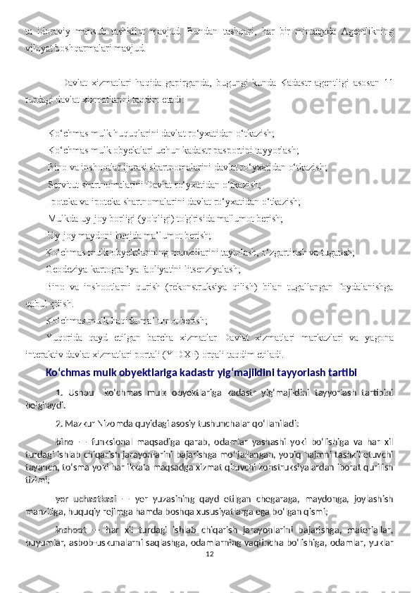 ta   idoraviy   mansub   tashkilot   mavjud.   Bundan   tashqari,   har   bir   mintaqada   Agentlikning
viloyat boshqarmalari mavjud.
        Davlat   xizmatlari   haqida   gapirganda,   bugungi   kunda   Kadastr   agentligi   asosan   11
turdagi davlat xizmatlarini taqdim etadi:
 Ko‘chmas mulk huquqlarini davlat ro‘yxatidan o‘tkazish;
 Ko‘chmas mulk obyektlari uchun kadastr pasportini tayyorlash;
 Bino va inshootlar ijarasi shartnomalarini davlat ro‘yxatidan o‘tkazish;
 Servitut shartnomalarini Davlat ro‘yxatidan o‘tkazish;
 Ipoteka va ipoteka shartnomalarini davlat ro‘yxatidan o‘tkazish;
 Mulkda uy-joy borligi (yo'qligi) to'g'risida ma'lumot berish;
 Uy-joy maydoni haqida ma’lumot berish;
Ko‘chmas mulk obyektlarining manzillarini tayinlash, o‘zgartirish va tugatish;
Geodeziya-kartografiya faoliyatini litsenziyalash;
Bino   va   inshootlarni   qurish   (rekonstruksiya   qilish)   bilan   tugallangan   foydalanishga
qabul qilish.
Ko‘chmas mulk haqida ma’lumot berish;
Yuqorida   qayd   etilgan   barcha   xizmatlar   Davlat   xizmatlari   markazlari   va   yagona
interaktiv davlat xizmatlari portali (YIDXP) orqali taqdim etiladi.
Ko‘chmas mulk obyektlariga kadastr yig‘majildini tayyorlash tartibi
1.   Ushbu     ko‘chmas   mulk   obyektlariga   kadastr   yig‘majildini   tayyorlash   tartibini
belgilaydi.
2. Mazkur Nizomda quyidagi asosiy tushunchalar qo‘llaniladi:
bino   —   funksional   maqsadiga   qarab,   odamlar   yashashi   yoki   bo‘lishiga   va   har   xil
turdagi ishlab chiqarish jarayonlarini bajarishga mo‘ljallangan, yopiq hajmni tashkil etuvchi
tayanch, to‘sma yoki har ikkala maqsadga xizmat qiluvchi konstruksiyalardan iborat qurilish
tizimi;
yer   uchastkasi   —   yer   yuzasining   qayd   etilgan   chegaraga,   maydonga,   joylashish
manziliga, huquqiy rejimga hamda boshqa xususiyatlarga ega bo‘lgan qismi;
inshoot   —   har   xil   turdagi   ishlab   chiqarish   jarayonlarini   bajarishga,   materiallar,
buyumlar, asbob-uskunalarni saqlashga, odamlarning vaqtincha bo‘lishiga, odamlar, yuklar
12 