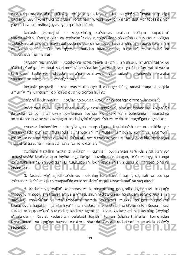 va boshqa narsalarni olib o‘tishga mo‘ljallangan, tayanch, to‘sma yoki har ikkala maqsadga
xizmat qiluvchi konstruksiyalardan iborat hajmiy, yassi yoki chiziq tarzidagi yer tepasida, yer
yuzasida va yer ostida joylashgan qurilish tizimi;
kadastr   yig‘majildi   —   obyektning   ko‘chmas   mulkka   bo‘lgan   huquqlarni
shakllantirish, hisobga olish va keyinchalik davlat ro‘yxatidan o‘tkazish uchun zarur bo‘lgan
kadastr suratiga olish, texnik xatlovdan o‘tkazish va pasportlashtirishning, maxsus tekshirish
va   izlanishlarning,   sifat   va   qiymat   jihatidan   baholashning   hujjatlari,   materiallari   va
ma’lumotlari jamlamasi; 
kadastr   muhandisi   —   geodeziya-kartografiya   ishlari   bilan   shug‘ullanuvchi   tashkilot
bilan   tuziladigan   mehnat   shartnomasi   asosida   faoliyat   yurituvchi   yoki   o‘z   faoliyatini   yakka
tartibdagi   tadbirkor   sifatida   amalga   oshiruvchi   va   kadastr   muhandisi   malaka
shahodatnomasiga ega jismoniy shaxs;
kadastr   pasporti   —   ko‘chmas   mulk   obyekti   va   obyektning   kadastr   raqami   haqida
umumiy ma’lumotlarni o‘z ichiga olgan elektron hujjat;
ko‘p yillik daraxtlar  — bog‘lar, tokzorlar, tutzorlar va boshqa o‘rmon daraxtlari;
ko‘chmas mulk   — yer uchastkalari, yer osti boyliklari, binolar, inshootlar, ko‘p yillik
daraxtlar   va   yer   bilan   uzviy   bog‘langan   boshqa   mol-mulk,   ya’ni   belgilangan   maqsadiga
nomutanosib zarar yetkazmagan holda joyini o‘zgartirish mumkin bo‘lmaydigan obyektlar;
maxsus   inshootlar   —   belgilangan   maqsadlarda   foydalanish   uchun   alohida   yer
uchastkasida   qurilgan   muhandislik   inshootlari   majmuasi,   jumladan,   temir   va   avtomobil
yo‘llari,   aloqa   va   elektr   o‘tkazish   liniyalari,   yer   yuzasida,   yer   usti   va   yer   ostida   joylashgan
magistral quvurlar, magistral kanal va kollektorlar;
qurilishi   tugallanmagan   obyektlar   —   qurilishi   belgilangan   tartibda   ajratilgan   yer
uchastkasida   tasdiqlangan   loyiha   hujjatlariga   muvofiq   boshlangan,   lekin   muayyan   kunga
kelib tugallanmagan yoki qurilishi tugallangan, lekin foydalanishga qabul qilinmagan bino va
inshootlar.
3.   Kadastr   yig‘majildi   ko‘chmas   mulkning   turi,   tavsifi,   hajmi,   qiymati   va   boshqa
ko‘rsatkichlarini aniqlash maqsadida axborot tizimi orqali tayyorlanadi va saqlanadi. 
4.   Kadastr   yig‘majildi   ko‘chmas   mulk   obyektining   geografik   joylashuvi,   huquqiy
maqomi,   miqdor,   sifat   tavsiflari   va   qiymati,   shuningdek,   uning   holatidagi   joriy   o‘zgarishlar
haqidagi   materiallar   va   ma’lumotlarni   hamda   ko‘chmas   mulkka   bo‘lgan   huquqlarni
tasdiqlovchi hujjatlarni jamlash yo‘li bilan kadastr muhandislari va O‘zbekiston Respublikasi
Davlat   soliq   qo‘mitasi   huzuridagi   Kadastr   agentligi   Davlat   kadastrlari   palatasining   (keyingi
o‘rinlarda   —   Davlat   kadastrlari   palatasi)   tegishli   tuman   (shahar)   filiallari   tomonidan
tayyorlanadi   va   qog‘oz   hamda   elektron   shaklda   Davlat   kadastrlari   palatasida   doimiy
saqlanadi.
13 