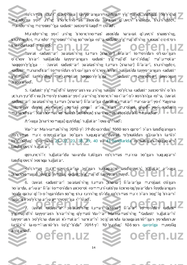 Ko‘chmas   mulk   obyektiga   tayyorlangan   kadastr   yig‘majildi   natijasi   bo‘yicha
mulkdorga   yoki   uning   ishonchnomasi   asosida   harakat   qiluvchi   shaxsga,   shuningdek,
mulkdorning merosxo‘riga kadastr pasporti taqdim etiladi.
Mulkdorning   yoki   uning   ishonchnomasi   asosida   harakat   qiluvchi   shaxsning,
shuningdek, mulkdor merosxo‘rining so‘roviga ko‘ra kadastr yig‘majildining nusxasi elektron
shaklda taqdim etiladi.
Davlat   kadastrlari   palatasining   tuman   (shahar)   filiallari   tomonidan   o‘tkazilgan
o‘lchov   ishlari   natijasida   tayyorlangan   kadastr   yig‘majildi   tarkibidagi   ma’lumotlar
haqqoniyligiga   —   Davlat   kadastrlari   palatasining   tuman   (shahar)   filiallari,   shuningdek,
kadastr  muhandislari tomonidan   o‘tkazilgan   o‘lchov  ishlari  natijasida  tayyorlangan   kadastr
yig‘majildi   tarkibidagi   ma’lumotlar   haqqoniyligiga   —   kadastr   muhandislari   javobgar
hisoblanadi.
5. Kadastr yig‘majildini tayyorlash va uning natijasi bo‘yicha kadastr pasportini olish
uchun yuridik va jismoniy shaxslar yoki ularning ishonchli vakillari o‘z xohishiga ko‘ra, Davlat
kadastrlari  palatasining tuman  (shahar) filiallariga  davlat  xizmatlari markazlari yoki Yagona
interaktiv   davlat   xizmatlari   portali   orqali   ariza   bilan   murojaat   qiladi   yoki   kadastr
muhandislari bilan xizmat ko‘rsatish (kelishuv) shartnomasi asosida bitim tuzadilar.
Arizaga (shartnomaga) quyidagi hujjatlar ilova qilinadi:
Vazirlar  Mahkamasining 2018-yil  29-dekabrdagi  1060-son   qarori  bilan   tasdiqlangan
Ko‘chmas   mulk   obyektlariga   bo‘lgan   huquqlarni   davlat   ro‘yxatidan   o‘tkazish   tartibi
to‘g‘risidagi   nizomning   21 ,   22 ,   23 ,   38 ,   39 ,   40   va   41-bandlarida   ko‘rsatilgan   huquqlarni
tasdiqlovchi hujjatlar; 
qonunchilik   hujjatlarida   nazarda   tutilgan   ko‘chmas   mulkka   bo‘lgan   huquqlarni
tasdiqlovchi boshqa hujjatlar.
Ko‘chmas   mulk   obyektlariga   bo‘lgan   huquqlarni   tasdiqlovchi   hujjatlar   arizaga
(shartnomaga) ilova qilinmasa, kadastr yig‘majildi tayyorlanmaydi.
6.   Davlat   kadastrlari   palatasining   tuman   (shahar)   filiallariga   murojaat   etilgan
hollarda, arizalar   filial  tomonidan  axborot-kommunikatsiya  texnologiyalaridan  foydalangan
holda qabul qilib olinganidan so‘ng shu kunning o‘zida ko‘chmas mulk bilan bog‘liq ishlarni
bajarish bo‘yicha arizalar reyestriga kiritiladi.
7.   Davlat   kadastrlari   palatasining   tuman   (shahar)   filiallari   tomonidan   kadastr
yig‘majildini   tayyorlash   ishlarining   qiymati   Vazirlar   Mahkamasining   “Kadastr   hujjatlarini
tayyorlash   bo‘yicha   davlat   xizmatlari   narxlarini   belgilashda   tabaqalashtirilgan   yondashuv
tartibini   takomillashtirish   to‘g‘risida”   2014-yil   10-iyuldagi   186-son   qaroriga   muvofiq
aniqlanadi.
14 