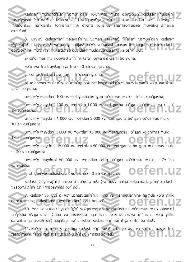 Kadastr   muhandislari   tomonidan   ko‘chmas   mulk   obyektiga   kadastr   hujjatini
rasmiylashtirish   Vazirlar   Mahkamasi   tasdiqlaydigan   minimal   stavkalardan   kam   bo‘lmagan
miqdordagi   narxlarda   tomonlarning   o‘zaro   kelishuv   shartnomasiga   muvofiq   amalga
oshiriladi. 
8.   Davlat   kadastrlari   palatasining   tuman   (shahar)   filiallari   tomonidan   kadastr
yig‘majildini   tayyorlash   va   uning   natijasi   bo‘yicha   kadastr   pasportini   taqdim   etish   kadastr
obyektining murakkabligiga qarab quyidagi muddatlarda amalga oshiriladi: 
a) ko‘chmas mulk obyektlarining turar joyga oid qismi bo‘yicha: 
ko‘p kvartirali uydagi kvartira — 3 ish kunigacha; 
yakka tartibdagi turar joy — 5 ish kunigacha; 
b) ko‘chmas mulk obyektlarining noturar joyga oid qismi hamda yaxlit ko‘p kvartirali
uylar bo‘yicha: 
umumiy maydoni 100 kv. metrgacha bo‘lgan ko‘chmas mulk — 5 ish kunigacha; 
umumiy maydoni 100 kv. metrdan 1 000 kv. metrgacha bo‘lgan ko‘chmas mulk — 7
ish kunigacha; 
umumiy maydoni 1 000 kv. metrdan 5 000 kv. metrgacha bo‘lgan ko‘chmas mulk —
10 ish kunigacha; 
umumiy maydoni 5 000 kv. metrdan 15 000 kv. metrgacha bo‘lgan ko‘chmas mulk —
15 ish kunigacha; 
umumiy maydoni 15 000 kv. metrdan 50 000 kv. metrgacha bo‘lgan ko‘chmas mulk
— 20 ish kunigacha; 
umumiy   maydoni   50   000   kv.   metrdan   ortiq   bo‘lgan   ko‘chmas   mulk   —   25   ish
kunigacha;
ajratilgan yer uchastkalari bo‘yicha — 3 ish kunigacha;
kadastr   (yig‘majildi)   pasporti   yo‘qolganda   (yaroqsiz   holga   kelganda),   yangi   kadastr
pasporti 2 ish kuni mobaynida beriladi.
9.   Kadastr   yig‘majildi   yer   uchastkasining,   bino   va   inshootlarning   hamda   ko‘p   yillik
daraxtlarning kadastr ma’lumotlaridan iborat bo‘ladi. 
10.   Yer   uchastkasi   yaxlitligini   yo‘qotmagan   holda   ushbu   ko‘chmas   mulk   obyekti
bo‘yicha   o‘zgarishlar   (bino   va   inshootlar   qurilishi,   rekonstruksiya   qilinishi,   ko‘p   yillik
daraxtlar barpo etilishi) haqidagi ma’lumotlar kadastr yig‘majildiga kiritib boriladi.
11.  Ko‘chmas   mulk   obyektiga   kadastr   yig‘majildini   tayyorlash   va   kadastr   pasportini
rasmiylashtirishni rad etish uchun quyidagilar asos bo‘ladi: 
15 