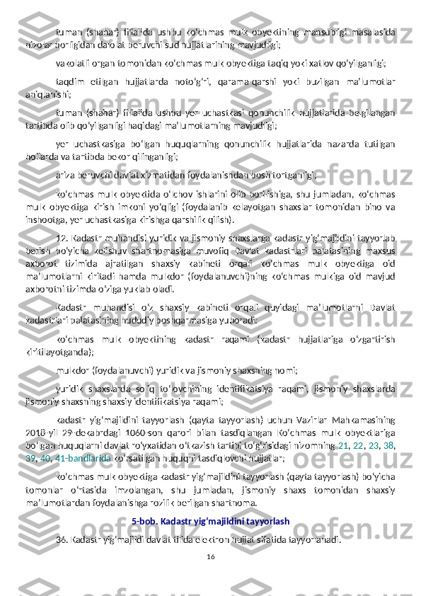 tuman   (shahar)   filialida   ushbu   ko‘chmas   mulk   obyektining   mansubligi   masalasida
nizolar borligidan dalolat beruvchi sud hujjatlarining mavjudligi;
vakolatli organ tomonidan ko‘chmas mulk obyektiga taqiq yoki xatlov qo‘yilganligi;
taqdim   etilgan   hujjatlarda   noto‘g‘ri,   qarama-qarshi   yoki   buzilgan   ma’lumotlar
aniqlanishi;
tuman   (shahar)   filialida   ushbu   yer   uchastkasi   qonunchilik   hujjatlarida   belgilangan
tartibda olib qo‘yilganligi haqidagi ma’lumotlarning mavjudligi;
yer   uchastkasiga   bo‘lgan   huquqlarning   qonunchilik   hujjatlarida   nazarda   tutilgan
hollarda va tartibda bekor qilinganligi;
ariza beruvchi davlat xizmatidan foydalanishdan bosh tortganligi;
ko‘chmas   mulk   obyektida  o‘lchov  ishlarini   olib   borilishiga,  shu   jumladan,   ko‘chmas
mulk   obyektiga   kirish   imkoni   yo‘qligi   (foydalanib   kelayotgan   shaxslar   tomonidan   bino   va
inshootga, yer uchastkasiga kirishga qarshilik qilish).
12. Kadastr muhandisi yuridik va jismoniy shaxslarga kadastr yig‘majildini tayyorlab
berish   bo‘yicha   kelishuv   shartnomasiga   muvofiq   Davlat   kadastrlari   palatasining   maxsus
axborot   tizimida   ajratilgan   shaxsiy   kabineti   orqali   ko‘chmas   mulk   obyektiga   oid
ma’lumotlarni   kiritadi   hamda   mulkdor   (foydalanuvchi)ning   ko‘chmas   mulkiga   oid   mavjud
axborotni tizimda o‘ziga yuklab oladi.
Kadastr   muhandisi   o‘z   shaxsiy   kabineti   orqali   quyidagi   ma’lumotlarni   Davlat
kadastrlari palatasining hududiy boshqarmasiga yuboradi:
ko‘chmas   mulk   obyektining   kadastr   raqami   (kadastr   hujjatlariga   o‘zgartirish
kiritilayotganda);
mulkdor (foydalanuvchi) yuridik va jismoniy shaxsning nomi;
yuridik   shaxslarda   soliq   to‘lovchining   identifikatsiya   raqami,   jismoniy   shaxslarda
jismoniy shaxsning shaxsiy identifikatsiya raqami;
kadastr   yig‘majildini   tayyorlash   (qayta   tayyorlash)   uchun   Vazirlar   Mahkamasining
2018-yil   29-dekabrdagi   1060-son   qarori   bilan   tasdiqlangan   Ko‘chmas   mulk   obyektlariga
bo‘lgan huquqlarni davlat ro‘yxatidan o‘tkazish tartibi to‘g‘risidagi nizomning  21 ,  22 ,  23 ,  38 ,
39 ,  40 ,  41-bandlarida  ko‘rsatilgan huquqni tasdiqlovchi hujjatlar;
ko‘chmas mulk obyektiga kadastr yig‘majildini tayyorlash (qayta tayyorlash) bo‘yicha
tomonlar   o‘rtasida   imzolangan,   shu   jumladan,   jismoniy   shaxs   tomonidan   shaxsiy
ma’lumotlardan foydalanishga rozilik berilgan shartnoma.
5-bob. Kadastr yig‘majildini tayyorlash
36. Kadastr yig‘majildi davlat tilida elektron hujjat sifatida tayyorlanadi. 
16 