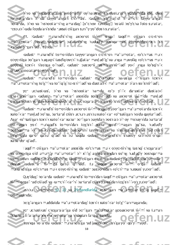 bino   va   inshootlarning   avtomatik   loyihalashtirish   dasturlari   yordamida   dxf,   dwg
formatlardan   birida   tayyorlangan   chizmasi.   Kadastr   yig‘majildi   birlamchi   tayyorlangan
hollarda,   bino   va   inshootlarning   amaldagi   (o‘lchov   kunidagi)   holati   bo‘yicha   foto   suratlar,
respublikada foydalanishda ruxsat etilgan sun’iy yo‘ldosh suratlari.
41.   Kadastr   muhandisining   axborot   tizimi   orqali   taqdim   etilgan   elektron
ma’lumotlari   Davlat   kadastrlari   palatasining   hududiy   boshqarmasi   tomonidan   uch   ish
kunida o‘rganiladi. Bunda:
kadastr   muhandisi   tomonidan   tayyorlangan   elektron   ma’lumotlar,   ko‘chmas   mulk
obyektiga bo‘lgan huquqni tasdiqlovchi hujjatlar mavjudligi va unga muvofiq ko‘chmas mulk
obyekti   texnik   hisobga   olinadi,   kadastr   pasporti   rasmiylashtiriladi   yoki   unga   to‘sqinlik
qiluvchi holatlar tekshiriladi;
kadastr   muhandisi   tomonidan   kadastr   ma’lumotlar   bazasiga   kiritilgan   texnik
ma’lumotlarning to‘g‘ri va to‘liqligi tekshiriladi va dastlabki ma’lumotlar bilan solishtiriladi;
yer   uchastkasi,   bino   va   inshootlar   hamda   ko‘p   yillik   daraxtlar   dastlabki
shakllantirilgan   kadastr   ma’lumotlari   asosida   solishtiriladi   va   axborot   tizimida   mavjud
chegaradosh yerdan foydalanuvchilarning chegaralari bilan solishtiriladi va tahlil etiladi.
Kadastr muhandisi tomonidan axborot tizimi orqali yuborilgan ma’lumotlarda texnik
xatoliklar mavjud bo‘lsa, bartaraf etish uchun ushbu xatoliklar ko‘rsatilgan holda qaytariladi.
Agar ko‘rsatilgan texnik xatoliklar xabar berilgan paytdan boshlab bir oy mobaynida bartaraf
etilmagan   yoki   muhandis   tomonidan   tegishli   xabar   qoldirilmagan   bo‘lsa,   hududiy
boshqarma   ikki   ish   kunida   kadastr   pasportini   tayyorlashni   va   hisobga   qo‘yishni   rad   etish
to‘g‘risida   qaror   qabul   qiladi   va   bu   haqda   kadastr   muhandisini   shaxsiy   kabineti   orqali
xabardor qiladi.
Taqdim   etilgan   ma’lumotlar   asosida   ko‘chmas   mulk   obyektining   tashqi   chegaralari
va   obyektga   oid   umumiy   ma’lumotlari   bir   xilligi   aniqlangandan   so‘ng   hududiy   boshqarma
tomonidan kadastr muhandisining taqdim etilgan elektron kadastr yig‘majildi ma’lumotlari
davlat   kadastrlari   tizimiga   qabul   qilinadi.   Bu   haqda   axborot   tizimi   orqali   kadastr
muhandisiga ko‘chmas mulk obyektining kadastr pasportidan ko‘chirma nusxasi yuboriladi. 
Quyidagi hollarda kadastr muhandisi tomonidan taqdim etilgan ma’lumotlar axborot
tizimi orqali rad etiladi va kamchiliklarini bartaraf etish yuzasidan tegishli izoh yuboriladi:
ushbu   Nizomning   12 ,   22   va   29-bandlarida   keltirilgan   ma’lumotlar   to‘liq   taqdim
etilmaganda;
belgilangan muddatda ma’lumotlardagi texnik xatoliklar to‘g‘rilanmaganda;
yer   uchastkasi   chegaralariga   oid   berilgan   ma’lumotlar   geoaxborot   tizimi   va   tuman
(shahar) filiallari arxiv ma’lumotlariga nisbatan farq qilganda.
Boshqa hollarda kadastr muhandisiga rad javobi berilishiga yo‘l qo‘yilmaydi.
18 