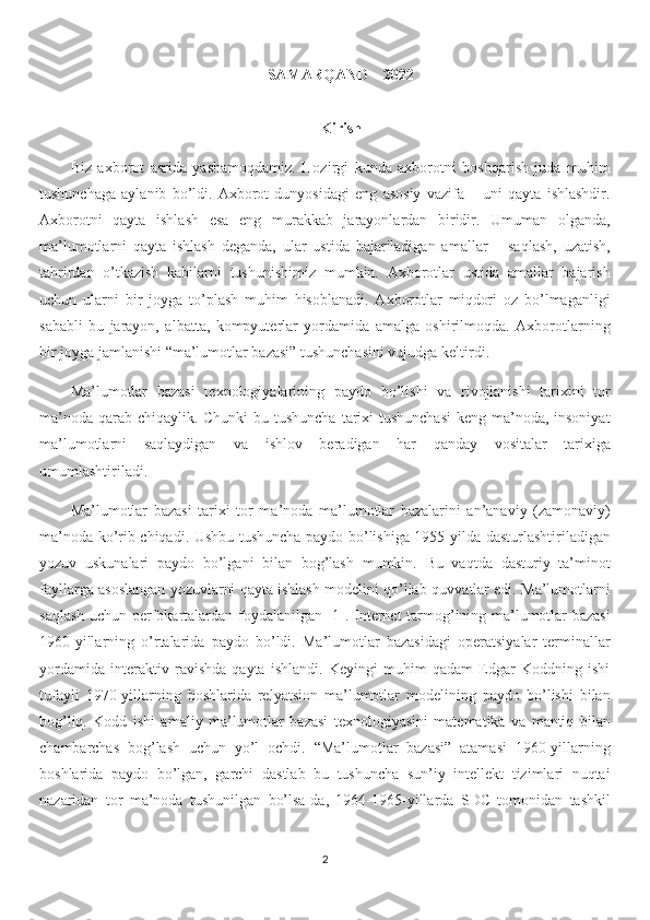 SAMARQAND – 2022
Kirish
Biz   axborot   asrida   yashamoqdamiz.   Hozirgi   kunda   axborotni   boshqarish   juda   muhim
tushunchaga   aylanib   bo’ldi.   Axborot   dunyosidagi   eng   asosiy   vazifa   –   uni   qayta   ishlashdir.
Axborotni   qayta   ishlash   esa   eng   murakkab   jarayonlardan   biridir.   Umuman   olganda,
ma’lumotlarni   qayta   ishlash   deganda,   ular   ustida   bajariladigan   amallar   –   saqlash,   uzatish,
tahrirdan   o’tkazish   kabilarni   tushunishimiz   mumkin.   Axborotlar   ustida   amallar   bajarish
uchun   ularni   bir   joyga   to’plash   muhim   hisoblanadi.   Axborotlar   miqdori   oz   bo’lmaganligi
sababli   bu   jarayon,   albatta,   kompyuterlar   yordamida   amalga   oshirilmoqda.   Axborotlarning
bir joyga jamlanishi “ma’lumotlar bazasi” tushunchasini vujudga keltirdi.
Ma’lumotlar   bazasi   texnologiyalarining   paydo   bo’lishi   va   rivojlanishi   tarixini   tor
ma’noda qarab chiqaylik. Chunki  bu tushuncha  tarixi  tushunchasi  keng ma’noda, insoniyat
ma’lumotlarni   saqlaydigan   va   ishlov   beradigan   har   qanday   vositalar   tarixiga
umumlashtiriladi. 
Ma’lumotlar   bazasi   tarixi   tor   ma’noda   ma’lumotlar   bazalarini   an’anaviy   (zamonaviy)
ma’noda ko’rib chiqadi. Ushbu tushuncha paydo bo’lishiga 1955-yilda dasturlashtiriladigan
yozuv   uskunalari   paydo   bo’lgani   bilan   bog’lash   mumkin.   Bu   vaqtda   dasturiy   ta’minot
fayllarga asoslangan yozuvlarni qayta ishlash modelini qo’llab-quvvatlar edi. Ma’lumotlarni
saqlash uchun perfokartalardan foydalanilgan [1]. Internet  tarmog’ining ma’lumotlar bazasi
1960-yillarning   o’rtalarida   paydo   bo’ldi.   Ma’lumotlar   bazasidagi   operatsiyalar   terminallar
yordamida   interaktiv   ravishda   qayta   ishlandi.   Keyingi   muhim   qadam   Edgar   Koddning   ishi
tufayli   1970-yillarning   boshlarida   relyatsion   ma’lumotlar   modelining   paydo   bo’lishi   bilan
bog’liq.   Kodd   ishi   amaliy   ma’lumotlar   bazasi   texnologiyasini   matematika   va   mantiq   bilan
chambarchas   bog’lash   uchun   yo’l   ochdi.   “Ma’lumotlar   bazasi”   atamasi   1960-yillarning
boshlarida   paydo   bo’lgan,   garchi   dastlab   bu   tushuncha   sun’iy   intellekt   tizimlari   nuqtai
nazaridan   tor   ma’noda   tushunilgan   bo’lsa-da,   1964-1965-yillarda   SDC   tomonidan   tashkil
2 