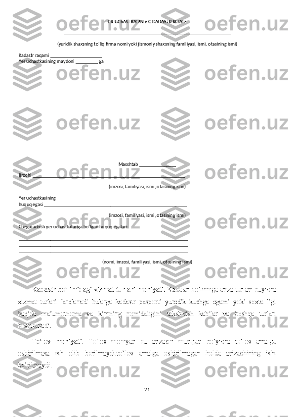 ER UChASTKASINING KADASTR REJASI
____________________________________________________________________
(yuridik shaxsning to‘liq firma nomi yoki jismoniy shaxsning familiyasi, ismi, otasining ismi)
Kadastr raqami _____________________
Yer uchastkasining maydoni _________ ga
Masshtab _______________
Ijrochi ______________________________________________________________
(imzosi, familiyasi, ismi, otasining ismi)
Yer uchastkasining 
huquq egasi __________________________________________________________
(imzosi, familiyasi, ismi, otasining ismi)
Chegaradosh yer uchastkalariga bo‘lgan huquq egalari:
_____________________________________________________________________
_____________________________________________________________________
_____________________________________________________________________
(nomi, imzosi, familiyasi, ismi, otasining ismi)
Kadastr bo’limidagi xizmat turlari mohiyati.  Kadastr bo’limiga ariza turlari buyicha
xizmat   turlari   farqlanadi   bularga   kadastr   pasporti   yuredik   kuchga   egami   yoki   soxta   ligi
haqida   ma’umotnoma   va   kimning   nomidaligini   tekshirish   kabilar   va   boshqa   turlari
hisoblanadi.
To’lov   mohiyati .   To’lov   mohiyati   bu   arizachi   murojati   bo’yicha   to’lov   amalga
oshirilmasa   ish   olib   borilmaydi.to’lov   amalga   oshirilmagan   holda   arizachining   ishi
ko’rilmaydi.
21 