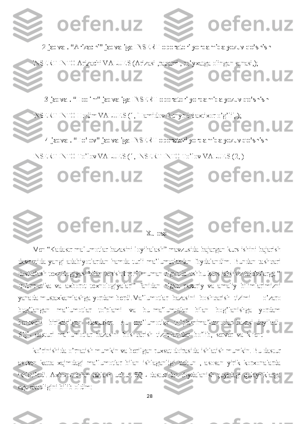 2-jadval. “Arizachi” jadvaliga INSERT operatori yordamida yozuv qo’shish
INSERT INTO Arizachi VALUES (Arizasi ,raqami , ro’yxatga olingan sanasi,);
3-jadval. “Hodim” jadvaliga INSERT operatori yordamida yozuv qo’shish
INSERT INTO Hodim VALUES (1, 'Hamidov Bunyod Baxtixor o’g’li', );
4-jadval. “To’lov” jadvaliga INSERT operatori yordamida yozuv qo’shish
INSERT INTO To’lov VALUES (1, INSERT INTO To’lov VALUES (2, )
Xulosa
Men “Kadastr ma'lumotlar bazasini loyihalash” mavzusida bajargan kurs ishini bajarish
davomida   yangi   adabiyotlardan   hamda   turli   ma’lumotlardan   foydalandim.   Bundan   tashqari
dasturlash texnologiyasi bilan tanishdim. Umuman olganda ushbu kurs ishi biz talabalarga “
Informatika   va   axborot   texnologiyalari”   fanidan   olgan   nazariy   va   amaliy   bilimlarimizni
yanada mustaxkamlashga yordam berdi.Ma’lumotlar  bazasini   boshqarish   tizimi  –  o’zaro
bog’langan     ma’lumotlar     to’plami     va     bu   ma’lumotlar     bilan     bog’lanishga     yordam
beruvchi     biriktirilgan     dasturlar.     Bu     ma’lumotlar     to’plamima’lumotlar   bazasi   deyiladi.
SQL  dasturi  ma’lumotlar  bazasini  boshqarish  tizimlaridan  bo’lib,  server  va  klient 
ko’rinishida o’rnatish mumkin va berilgan ruxsat doirasida ishlatish mumkin. Bu dastur
asosan   katta   xajmdagi   ma’lumotlar   bilan   ishlaganligi   uchun   ,   asosan   yirik   korxonalarda
ishlatiladi. Axborot  bilan ishlash  uchun SQL dasturidan foydalanish quyidagi qulayliklarga
ega ekanligini bilib oldim:
28 