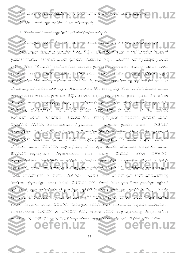 1. Har xil formatdagi katta hajmli axborotni ancha ratsional usulda saqlash;
2.  Ma’lumotlarga tez kira olish imkoniyati;
3. Yopiq ma’lumotlarga kafolatli cheklovlar qo’yish;
4. Kompyuter tarmog’ida axborot bilan ishlash uchun mijoz-server arxitekturasiga 
asoslangan   dasturlar   yaratish.Bizga   SQL   dasturida   relyatsion   ma’lumotlar   bazasini
yaratish mustaqil ish sifatida berilgan edi.  Dastavval  SQL  dasturini  kompyuterga  yuklab
oldim.   Men   “Kadastr”   ma’lumotlar   bazasini yaratishni   tanladim.   Buning   uchun   avval
predmet     sohani     ya’ni     kadastr   bo’limlarini     tahlil     qildim.     Keng   qo’llaniladigan
modellardan   biri   mohiyat-aloqa   modeli   bo’lib,   asosan   obyektlarning   yig’indisini   va   ular
o’rtasidagi bo’liqlikni tasvirlaydi. Mehmonxona MB sining obyektlari va atributlarini tanlab
mohiyataloqa modelini yaratdim. SQL  kodlari  orqali  buyruqlarni  qabul  qiladi.  Bu  so’rov
tili   ma’lumotlar   bazasini yuklash,   uni   to’xtatish,   montirovka   qilish,   jadvallar   yaratish,
o’chirish,     o’zgartirish,     ma’lumotlar   ichidan     kerakligini     chiqarib     olish     va     boshqa
vazifalar     uchun     ishlatiladi.     Kadastr   MB     sining   relyatsion   modelini   yaratish   uchun
CREATE   TABLE   komandasidan   foydalanib       jadvallar   yaratib   oldim.     INSERT
buyrug’idan  foydalanib  jadvallarga  ma’lumotlar  kiritib  chiqdim.  Biror  dorining narxini
o’zgartirish   kerak   bo’lganda   UPDATE   buyrug’idan,   yaroqlilik   uddati   o’tgan   dorilarni
o’chirish   uchun   DELETE    buyrug’idan,   o’zimizga   kerakli    ustunlarni    chiqarish   uchun
SELECT   buyrug’idan     foydalanishni     bilib     oldim.     GROUP     BYva     HAVING
operatorlaridan     foydalanib   murakkab     so’rovlar     yaratishni     o’rgandim.     Ishni     bajarish
jarayonida  bir  xil  ma'lumotlar  bo‘lsa, guruhlanishini,  aks  holda  natijalar  guruhlanmagan
holda  chiqarilishini  ko’rdim.  HAVING  –  kalit so’zi  bilan  berilgan  shart  atributlarning
konkret     qiymatiga     emas     balki     GROUP     BY     sharti     bilan   yaratilgan   guruhga   tegishli
bo’lishini,   agar   tanlash   sharti   guruhga   tegishli   bo’lmay   atributga   tegishli   bo’lsa,   u   holda
WHERE  kalit so’zidan foydalanish lozimligini natijalardan ko’rdim. Tanlab olingan satrlar
sonini   chiqarish   uchun   COUNT   funksiyasi   ishlatilishini   misollarda   bajardim.Jadvallarni
birlashtirishda     UNION     va     UNION     ALL     hamda     JOIN     buyruqlarining     farqini   ko’rib
chiqdim. INTERSECT va MINUS buyruqlarini qaysi holatlarda ishlatilishini bilib oldim.
29 