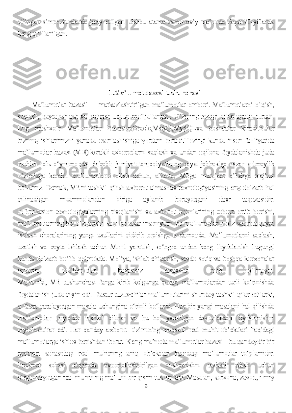 qilingan   simpoziumlarda   joriy   etilgan.   Ushbu   atama   zamonaviy   ma’noda   faqat   70-yillarda
keng qo’llanilgan.
1.Ma’lumot bazasi tushunchasi
Ma lumotlar   bazasi'ʼ   —   markazlashtirilgan   ma lumotlar   ombori.   Ma lumotlarni   o`qish,	ʼ ʼ
saqlash,  qayta ishlash  va qidirish uchun mo ljallangan. O´zining tezligi bilan ajralib turadi.	
ʻ
Eng   mashxo´r   Ma lumotlar  	
ʼ Bazasiga Oracle , MsSQl , MySQL va   boshqalar   kiradi.Bular
bizning   ishlarimizni   yanada   osonlashishiga   yordam   beradi . Hozirgi   kunda   inson   faoliyatida
ma’lumotlar  bazasi   (MB)   kerakli  axborotlarni   saqlash   va undan  oqilona foydalanishda  juda
muhim   rol ь   o‘ynamoqda.   Sababi:   jamiyat   taraqqiyotining   qaysi   jabhasiga   nazar   solmaylik
o‘zimizga   kerakli   ma’lumotlarni   olish   uchun,   albatta,   MBga   murojaat   qilishga   majbur
bo‘lamiz. Demak, MBni  tashkil  qilish axborot  almashuv texnologiyasining eng dolzarb hal
qilinadigan   muammolaridan   biriga   aylanib   borayotgani   davr   taqozasidir.
Informatsion   texnologiyalarning   rivojlanishi   va   axborot   oqimlarining   tobora   ortib   borishi,
ma’lumotlarning tez o‘zgarishi kabi holatlar insoniyatni bu ma’lumotlarni o‘z vaqtida qayta
ishlash   choralarining   yangi   usullarini   qidirib   topishga   undamoqda.   Ma’lumotlarni   saqlash,
uzatish   va   qayta   ishlash   uchun   MBni   yaratish,   so‘ngra   undan   keng   foydalanish   bugungi
kunda dolzarb bo‘lib qolmokda. Moliya, ishlab chiqarish, savdo-sotiq va boshqa korxonalar
ishlarini   ma’lumotlar   bazasisiz   tasavvur   qilib   bo‘lmaydi.
Ma’lumki,   MB   tushunchasi   fanga   kirib   kelgunga   qadar,   ma’lumotlardan   turli   ko‘rinishda
foydalanish juda qiyin edi.   Dastur tuzuvchilar ma’lumotlarini shunday tashkil qilar edilarki,
u faqat qaralayotgan masala uchungina o‘rinli bo‘lardi. Har bir yangi masalani  hal qilishda
ma’lumotlar   qaytadan   tashkil   qilinar   va   bu   hol   yaratilgan   dasturlardan   foydalanishni
qiyinlashtirar   edi.   Har   qanday   axborot     tizimining   maqsadi   real   muhit   ob’ektlari   haqidagi
ma’lumotlarga ishlov berishdan iborat. Keng ma’noda ma’lumotlar bazasi - bu qandaydir bir
predmet   sohasidagi   real   muhitning   aniq   ob’ektlari   haqidagi   ma’lumotlar   to‘plamidir.
Predmet   sohasi   deganda   avtomatlashtirilgan   boshqarishni   tashkil   qilish   uchun
o‘rganilayotgan real muhitning ma’lum bir qismi tushiniladi. Masalan, korxona, zavod, ilmiy
3 