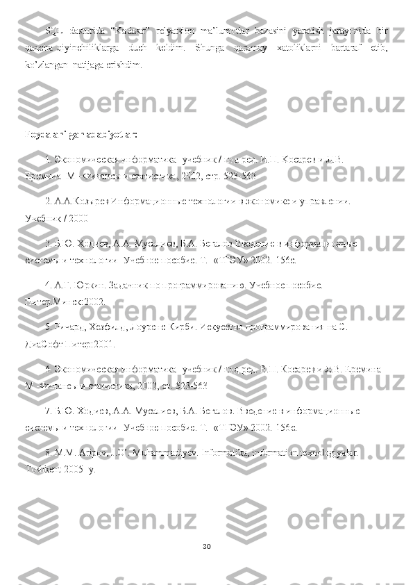 SQL   dasturida   “Kadastr”   relyatsion   ma’lumotlar   bazasini   yaratish   jarayonida   bir
qancha   qiyinchiliklarga     duch     keldim.     Shunga     qaramay     xatoliklarni     bartaraf     etib,
ko’zlangan  natijaga erishdim.
Foydalanilgan adabiyotlar: 
1. Экономическая информатика -учебник / под ред. И.П. Koсарев и Л.В.         
Еремина -M –Финансы и статистика, 2002, стр. 523-563 
2. А.А.Козырев Информационные технологии в экономике и управлении. 
Учебник / 2000 
3. Б.Ю. Ходиев, А.А. Мусалиев, Б.А. Бегалов Введение в информационные 
системы и технологии -Учебное пособие. Т. -«ТГЭУ» 2002.-156с. 
4. А.Г. Юркин. Задачник по программированию. Учебное пособие. 
Питер.Минск:2002. 
5. Ричард, Хезфилд, Лоуренс-Кирби. Искуство программирования на С. 
ДиаСофт Питер:2001. 
6. Экономическая информатика -учебник / под ред. В.П. Косарев и Л.В. Еремина -
М -Финансы и статистика, 2002, ст. 523-563 
7. Б.Ю. Ходиев, А.А. Мусалиев, Б.А. Бегалов. Введение в информационные 
системы и технологии -Учебное пособие. Т . -« ТГЭУ » 2002.-156 с . 
8. M.M. Aripov, J.O’. Muhammadiyev. Informatika, information texnologiyalar. 
Toshkent 2005- y.
30 