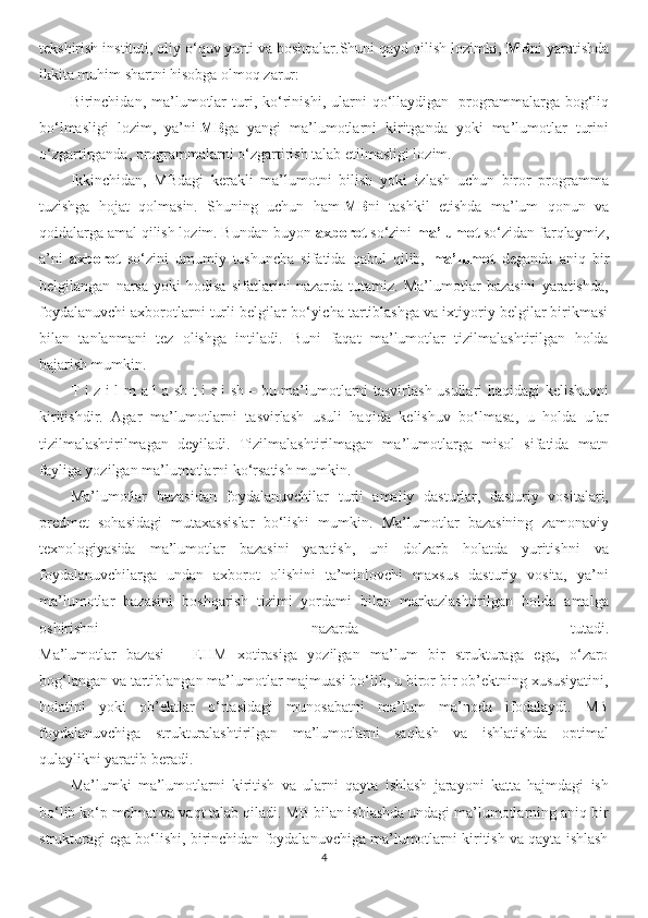 tekshirish instituti, oliy o‘quv yurti va boshqalar.Shuni qayd qilish lozimki,   MB ni yaratishda
ikkita muhim shartni hisobga olmoq zarur:
Birinchidan,  ma’lumotlar   turi,   ko‘rinishi,   ularni   qo‘llaydigan     programmalarga   bog‘liq
bo‘lmasligi   lozim,   ya’ni   MB ga   yangi   ma’lumotlarni   kiritganda   yoki   ma’lumotlar   turini
o‘zgartirganda, programmalarni o‘zgartirish talab etilmasligi lozim.
Ikkinchidan,   MBdagi   kerakli   ma’lumotni   bilish   yoki   izlash   uchun   biror   programma
tuzishga   hojat   qolmasin.   Shuning   uchun   ham   MB ni   tashkil   etishda   ma’lum   qonun   va
qoidalarga amal qilish lozim. Bundan buyon  axborot  so‘zini  ma’lumot  so‘zidan farqlaymiz,
a’ni   axborot   so‘zini   umumiy   tushuncha   sifatida   qabul   qilib,   ma’lumot   deganda   aniq   bir
belgilangan   narsa   yoki   hodisa   sifatlarini   nazarda   tutamiz.   Ma’lumotlar   bazasini   yaratishda,
foydalanuvchi axborotlarni turli belgilar bo‘yicha tartiblashga va ixtiyoriy belgilar birikmasi
bilan   tanlanmani   tez   olishga   intiladi.   Buni   faqat   ma’lumotlar   tizilmalashtirilgan   holda
bajarish mumkin.
T i z i l m a l a sh t i r i sh   – bu ma’lumotlarni tasvirlash usullari haqidagi kelishuvni
kiritishdir.   Agar   ma’lumotlarni   tasvirlash   usuli   haqida   kelishuv   bo‘lmasa,   u   holda   ular
tizilmalashtirilmagan   deyiladi.   Tizilmalashtirilmagan   ma’lumotlarga   misol   sifatida   matn
fayliga yozilgan ma’lumotlarni ko‘rsatish mumkin.
Ma’lumotlar   bazasidan   foydalanuvchilar   turli   amaliy   dasturlar,   dasturiy   vositalari,
predmet   sohasidagi   mutaxassislar   bo‘lishi   mumkin.   Ma’lumotlar   bazasining   zamonaviy
texnologiyasida   ma’lumotlar   bazasini   yaratish,   uni   dolzarb   holatda   yuritishni   va
foydalanuvchilarga   undan   axborot   olishini   ta’minlovchi   maxsus   dasturiy   vosita,   ya’ni
ma’lumotlar   bazasini   boshqarish   tizimi   yordami   bilan   markazlashtirilgan   holda   amalga
oshirishni   nazarda   tutadi.
Ma’lumotlar   bazasi   –   EHM   xotirasiga   yozilgan   ma’lum   bir   strukturaga   ega,   o‘zaro
bog‘langan va tartiblangan ma’lumotlar majmuasi bo‘lib, u biror bir ob’ektning xususiyatini,
holatini   yoki   ob’ektlar   o‘rtasidagi   munosabatni   ma’lum   ma’noda   ifodalaydi.   MB
foydalanuvchiga   strukturalashtirilgan   ma’lumotlarni   saqlash   va   ishlatishda   optimal
qulaylikni yaratib beradi. 
Ma’lumki   ma’lumotlarni   kiritish   va   ularni   qayta   ishlash   jarayoni   katta   hajmdagi   ish
bo‘lib ko‘p mehnat va vaqt talab qiladi. MB bilan ishlashda undagi ma’lumotlarning aniq bir
strukturagi ega bo‘lishi, birinchidan foydalanuvchiga ma’lumotlarni kiritish va qayta ishlash
4 