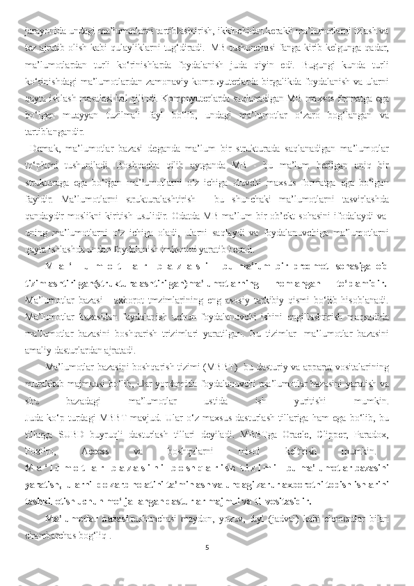 jarayonida undagi ma’lumotlarni tartiblashtirish, ikkinchidan kerakli ma’lumotlarni izlash va
tez  ajratib  olish  kabi  qulayliklarni  tug‘diradi.     MB   tushunchasi  fanga  kirib  kelgunga qadar,
ma’lumotlardan   turli   ko‘rinishlarda   foydalanish   juda   qiyin   edi.   Bugungi   kunda   turli
ko‘rinishdagi   ma’lumotlardan  zamonaviy komp ь yuterlarda  birgalikda  foydalanish  va ularni
qayta ishlash masalasi hal qilindi. Komp ь yuterlarda saqlanadigan MB maxsus formatga ega
bo‘lgan   muayyan   tuzilmali   fayl   bo‘lib,   undagi   ma’lumotlar   o‘zaro   bog‘langan   va
tartiblangandir.
  Demak,   ma’lumotlar   bazasi   deganda   ma’lum   bir   strukturada   saqlanadigan   ma’lumotlar
to‘plami   tushuniladi.   Boshqacha   qilib   aytganda   MB   -   bu   ma’lum   berilgan   aniq   bir
strukturaga   ega   bo‘lgan   ma’lumotlarni   o‘z   ichiga   oluvchi   maxsus   formatga   ega   bo‘lgan
fayldir.   Ma’lumotlarni   strukturalashtirish   -   bu   shunchaki   ma’lumotlarni   tasvirlashda
qandaydir   moslikni   kiritish   usulidir.  Odatda   MB   ma’lum   bir   ob’ekt   sohasini   ifodalaydi   va  
uning   ma’lumotlarni   o‘z   ichiga   oladi,   ularni   saqlaydi   va   foydalanuvchiga   ma’lumotlarni
qayta ishlashda undan foydalanish imkonini yaratib beradi. 
M   a   ‘   l   u   m   o   t   l   a   r       b   a   z   a   s   i   –   bu   ma’lum   bir   predmet     sohasiga   oid
tizimlashtirilgan(strukturalashtirilgan)ma’lumotlarning   nomlangan   to‘plamidir.  
Ma’lumotlar   bazasi   -   axborot   tmzimlarining   eng   asosiy   tarkibiy   qismi   bo‘lib   hisoblanadi.
Ma’lumotlar   bazasidan   foydalanish   uchun   foydalanuvchi   ishini   engillashtirish   maqsadida
ma’lumotlar   bazasini   boshqarish   trizimlari   yaratilgan.   Bu   tizimlar     ma’lumotlar   bazasini
amaliy dasturlardan ajratadi. 
Ma’lumotlar bazasini boshqarish tizimi (MBBT) -bu dasturiy va apparat vositalarining
murakkab majmuasi bo‘lib, ular yordamida foydalanuvchi ma’lumotlar bazasini yaratish va
shu   bazadagi   ma’lumotlar   ustida   ish   yuritishi   mumkin.
Juda   ko‘p   turdagi   MBBT   mavjud.   Ular   o‘z   maxsus   dasturlash   tillariga   ham   ega   bo‘lib,   bu
tillarga   SUBD   buyruqli   dasturlash   tillari   deyiladi.   MBBTga   Oracle,   Clipper,   Paradox,
FoxPro,   Access   va   boshqalarni   misol   keltirish   mumkin.          
M a ‘ l u m o t l a r      b a z a s i n i      b o sh q a r i sh    t i z i m i – bu ma’lumotlar bazasini
yaratish,    ularni    dolzarb holatini ta’minlash va undagi zarur axborotni topish ishlarini
tashkil etish uchun mo‘ljallangan dasturlar majmui va til vositasidir.
Ma’lumotlar   bazasi   tushunchasi   maydon,   yozuv,   fayl   (jadval)   kabi   elementlar   bilan
chambarchas bog‘liq . 
5 