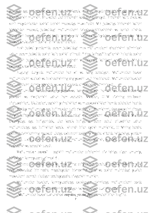 yozuvga   ega   bo‘lmaslik   shartini   bajarishi   kerak.   Boshqa   maydonlarida     bir     xil     yozuvlar
takrorlanishi mumkin. Shu sabab ular birlamchi kalit bo‘laolmaydi. Birlamchi kalit qisqa va
sonli   maydonlardan   tashkil   topishi   maqsadga   muvofiqdir.   MB   jadvaliga   birlamchi   kalitni
kiritishdan   maqsad,   jadvaldagi   ma’lumotlarni   izlash,   tartiblashtirish   va   tanlab   olishda
qulaylikni   beradi.   Birlamchi   kalit   kiritish   yoki   kiritmaslik   foydalanuvchi   tamonidan   MB
jadvali strukturasini tashkil qilishda aniqlanadi.
Bosh   jadval   yordamida   qaram   jadvaldagi   mos   ma’lumotlarni   chaqirishni   ta’minlash
uchun qaram jadvalda tashqi kalit tashkil qilinadi. “Bitta-ko‘pga” bog‘lanish holatida tashqi
kalit   bosh   jadvalda   tashkil   qilinadi.   Birinchi   va   ikkinchi   kalitlarni   aniqlashda   MBBT
avtomatik ravishda jadvalda indekslarni quradi.
Bugungi   dunyoda   ma’lumotlar   har   xil   va   keng   tarqalgan.   Ma’lumotlar   bazasi
ma’lumotlarni saqlash va boshqarishning eng yaxshi usuli hisoblanadi. Ma’lumotlar bazalari
ma’lumotlarni doimiy ravishda va xavfsiz tarzda almashishni ta’minlaydi. 
Ma’lumotlar   nafaqat   keng   yoyilgan   va   keng   tarqalgan   hamdir.   Bu   tashkilotlarning
yashashi   va   rivojlanishi   uchun   ham   zarurdir.   Masalan,   OTM   o’zining   professor-
o’qituvchilari, fakultetlari, tegishli yo’nalishlari va mutaxassisliklari hamda talabalari haqida
hech qanday ma’lumotga ega bo’lmasdan turib rivojlanishi mumkinmi, degan savolni o’rtaga
qo’yib   ko’raylik.   Barcha   OTMlar   ushbu   turdagi   ma’lumotlarni   saqlashlari   kerak.   Muhim
ahamiyatga   ega   bo’lganidek,   ular   kerak   bo’lganda   qaror   qabul   qiluvchilar   uchun
ma’lumotlarga   ega   bo’lishlari   kerak.   Ishonch   bilan   aytish   mumkinki,   OTMning   barcha
axborot  tizimlarining maqsadi  ularga axborotni tashkiliy manba sifatida ishlatishga yordam
berishdir.   Ushbu   tizimlarning   barchasida   ma’lumotlarni   yig’ish,   saqlash,   umumlashtirish,
boshqarish va tarqatish turadi.
Ma’lumotlar   bazasi   –   tegishli   ma’lumotlar   to’plamini   o’z   ichiga   olgan   umumiy,
birlashgan kompyuter tuzilmasi[6]. 
Axborot   tizimining   turiga   va   masalaning   qo’yilishiga   qarab,   bu   ma’lumotlar   bir   yoki
ikki   mavzudagi   bir   necha   megabaytdan   biznesning   ichki   va   tashqi   muhitidagi   yuzlab
mavzularni qamrab oladigan terabaytgacha o’zgarishi mumkin.
Ma’lumotlar   bazalari,   kompyuterlarga   asoslangan   tizimlarga   ma’lumotlarni   tezda
saqlash, boshqarish va olish imkonini beradigan ixtisoslashgan tuzilmalardir. 
Ma’lumotlar bazasi tushunchasi  maydon, yozuv, fayl  atamalari bilan bog’liq.
7 