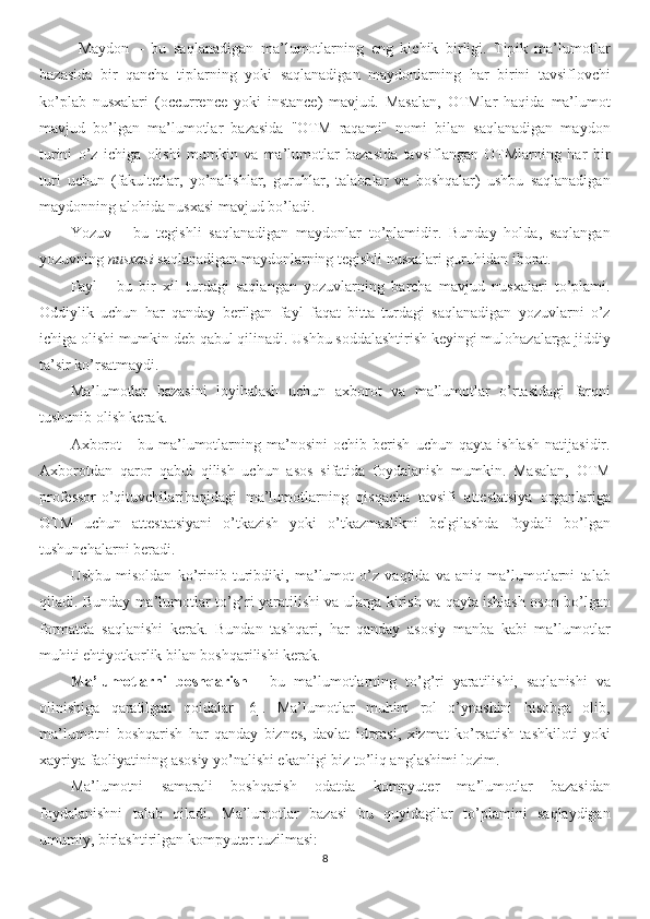 Maydon   –   bu   saqlanadigan   ma’lumotlarning   eng   kichik   birligi.   Tipik   ma’lumotlar
bazasida   bir   qancha   tiplarning   yoki   saqlanadigan   maydonlarning   har   birini   tavsiflovchi
ko’plab   nusxalari   (occurrence   yoki   instance)   mavjud.   Masalan,   OTMlar   haqida   ma’lumot
mavjud   bo’lgan   ma’lumotlar   bazasida   "OTM   raqami"   nomi   bilan   saqlanadigan   maydon
turini   o’z   ichiga   olishi   mumkin   va   ma’lumotlar   bazasida   tavsiflangan   OTMlarning   har   bir
turi   uchun   (fakultetlar,   yo’nalishlar,   guruhlar,   talabalar   va   boshqalar)   ushbu   saqlanadigan
maydonning alohida nusxasi mavjud bo’ladi.
Yozuv   –   bu   tegishli   saqlanadigan   maydonlar   to’plamidir.   Bunday   holda,   saqlangan
yozuvning  nusxasi  saqlanadigan maydonlarning tegishli nusxalari guruhidan iborat. 
Fayl   -   bu   bir   xil   turdagi   saqlangan   yozuvlarning   barcha   mavjud   nusxalari   to’plami.
Oddiylik   uchun   har   qanday   berilgan   fayl   faqat   bitta   turdagi   saqlanadigan   yozuvlarni   o’z
ichiga olishi mumkin deb qabul qilinadi. Ushbu soddalashtirish keyingi mulohazalarga jiddiy
ta’sir ko’rsatmaydi.
Ma’lumotlar   bazasini   loyihalash   uchun   axborot   va   ma’lumotlar   o’rtasidagi   farqni
tushunib olish kerak.
Axborot   -   bu   ma’lumotlarning   ma’nosini   ochib   berish   uchun   qayta   ishlash   natijasidir.
Axborotdan   qaror   qabul   qilish   uchun   asos   sifatida   foydalanish   mumkin.   Masalan,   OTM
professor-o’qituvchilarihaqidagi   ma’lumotlarning   qisqacha   tavsifi   attestatsiya   organlariga
OTM   uchun   attestatsiyani   o’tkazish   yoki   o’tkazmaslikni   belgilashda   foydali   bo’lgan
tushunchalarni beradi.
Ushbu   misoldan   ko’rinib   turibdiki,   ma’lumot   o’z   vaqtida   va   aniq   ma’lumotlarni   talab
qiladi. Bunday ma’lumotlar to’g’ri yaratilishi va ularga kirish va qayta ishlash oson bo’lgan
formatda   saqlanishi   kerak.   Bundan   tashqari,   har   qanday   asosiy   manba   kabi   ma’lumotlar
muhiti ehtiyotkorlik bilan boshqarilishi kerak. 
Ma’lumotlarni   boshqarish   -   bu   ma’lumotlarning   to’g’ri   yaratilishi,   saqlanishi   va
olinishiga   qaratilgan   qoidalar   [6].   Ma’lumotlar   muhim   rol   o’ynashini   hisobga   olib,
ma’lumotni   boshqarish   har   qanday   biznes,   davlat   idorasi,   xizmat   ko’rsatish   tashkiloti   yoki
xayriya faoliyatining asosiy yo’nalishi ekanligi biz to’liq anglashimi lozim.
Ma’lumotni   samarali   boshqarish   odatda   kompyuter   ma’lumotlar   bazasidan
foydalanishni   talab   qiladi.   Ma’lumotlar   bazasi   bu   quyidagilar   to’plamini   saqlaydigan
umumiy, birlashtirilgan kompyuter tuzilmasi:
8 