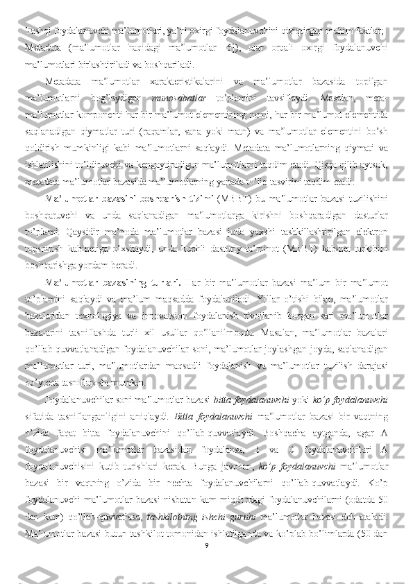 Tashqi foydalanuvchi ma’lumotlari, ya’ni oxirgi foydalanuvchini qiziqtirgan muhim faktlar;
Metadata   (ma’lumotlar   haqidagi   ma’lumotlar   [6]),   ular   orqali   oxirgi   foydalanuvchi
ma’lumotlari birlashtiriladi va boshqariladi.
Metadata   ma’lumotlar   xarakteristikalarini   va   ma’lumotlar   bazasida   topilgan
ma’lumotlarni   bog’laydigan   munosabatlar   to’plamini   tavsiflaydi.   Masalan,   meta-
ma’lumotlar komponenti har bir ma’lumot elementining nomi, har bir ma’lumot elementida
saqlanadigan   qiymatlar   turi   (raqamlar,   sana   yoki   matn)   va   ma’lumotlar   elementini   bo’sh
qoldirish   mumkinligi   kabi   ma’lumotlarni   saqlaydi.   Metadata   ma’lumotlarning   qiymati   va
ishlatilishini to’ldiruvchi va kengaytiradigan ma’lumotlarni taqdim etadi. Qisqa qilib aytsak,
metadata ma’lumotlar bazasida ma’lumotlarning yanada to’liq tasvirini taqdim etadi.
Ma’lumotlar   bazasini   boshqarish   tizimi   (MBBT)   bu   ma’lumotlar   bazasi   tuzilishini
boshqaruvchi   va   unda   saqlanadigan   ma’lumotlarga   kirishni   boshqaradigan   dasturlar
to’plami.   Qaysidir   ma’noda   ma’lumotlar   bazasi   juda   yaxshi   tashkillashtirilgan   elektron
topshirish   kabinetiga   o’xshaydi,   unda   kuchli   dasturiy   ta’minot   (MBBT)   kabinet   tarkibini
boshqarishga yordam beradi.
Ma’lumotlar   bazasining   turlari.   Har   bir   ma’lumotlar   bazasi   ma’lum   bir   ma’lumot
to’plamini   saqlaydi   va   ma’lum   maqsadda   foydalaniladi.   Yillar   o’tishi   bilan,   ma’lumotlar
bazalaridan   texnologiya   va   innovatsion   foydalanish   rivojlanib   borgan   sari   ma’lumotlar
bazalarini   tasniflashda   turli   xil   usullar   qo’llanilmoqda.   Masalan,   ma’lumotlar   bazalari
qo’llab-quvvatlanadigan foydalanuvchilar soni, ma’lumotlar joylashgan joyda, saqlanadigan
ma’lumotlar   turi,   ma’lumotlardan   maqsadli   foydalanish   va   ma’lumotlar   tuzilish   darajasi
bo’yicha tasniflanishi mumkin.
Foydalanuvchilar soni ma’lumotlar bazasi   bitta foydalanuvchi   yoki   ko’p foydalanuvchi
sifatida   tasniflanganligini   aniqlaydi.   Bitta   foydalanuvchi   ma’lumotlar   bazasi   bir   vaqtning
o’zida   faqat   bitta   foydalanuvchini   qo’llab-quvvatlaydi.   Boshqacha   aytganda,   agar   A
foydalanuvchisi   ma’lumotlar   bazasidan   foydalansa,   B   va   C   foydalanuvchilari   A
foydalanuvchisini   kutib   turishlari   kerak.   Bunga   javoban,   ko’p   foydalanuvchi   ma’lumotlar
bazasi   bir   vaqtning   o’zida   bir   nechta   foydalanuvchilarni   qo’llab-quvvatlaydi.   Ko’p
foydalanuvchi   ma’lumotlar   bazasi   nisbatan   kam   miqdordagi   foydalanuvchilarni   (odatda   50
dan   kam)   qo’llab-quvvatlasa,   tashkilotning   ishchi   guruhi   ma’lumotlar   bazasi   deb   ataladi.
Ma’lumotlar bazasi butun tashkilot tomonidan ishlatilganda va ko’plab bo’limlarda (50 dan
9 