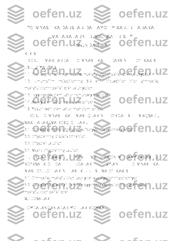  “ GIMNASTIKA DARSLARIDA HAYOTIY ZARUR HARAKAT
MALAKALARNI  RIVOJLANTIRISH ”
MUNDARIJA
KIRISH
I - BOB.   MAKTABDA   GIMNASTIKA   DARSINI   O‘TKAZISH
USLUBIYATLARI
1 .1.  Boshlang‘ich ta’lim gimnastika mashg‘ulotlarini tashkil etish uslubiyatlari.
1.2.   Umumta’lim   maktablarining   5-9   sinif   o‘quvchilari   bilan   gimnastika
mashg‘ulotlarini tashkil etish uslubiyatlari.
1.3. Tayyorgarlik qismi uchun namunaviy mashqlar
1.4. Asosiy qism uchun mashqlami tanlash
1.5. Yakunlovchi qism uchun mashqlami tanlash
I I- BOB.   GIMNASTIKA   MASHQLARINI   O‘RGATISH   MAQSADI,
VAZIFALARI VA BOSQICHLARI .
2 .1.  Gimnastika mashqlarining muvaffaqiyatli o‘zlashtirish shartlari .
2 .2.  O‘rgatishning didaktik prinsiplari .
2.3. O‘rgatish uslublari
2.4. Mashq o‘rgatishning usullari.
III.   BOB.   HAR-XIL     YOSH   VA   JISMONIY   TAYYORGARLIK
KO‘RSATKICHIGA   EGALAR   BILAN   GIMNASTIKA
MASHG‘ULOTLARINI  TASHKIL ETISH VA O‘TKAZISH
3.1.  Gimnastika mashg’ulotlari ucun y osh xususiyatlari ning ahamiyati
3.2.  Turli yoshdagi va turli jismoniy tayyorgarlikka ega lar bilan gimnastika 
mashg’ulotlari tashkil etish
XULOSA LAR
FOYDALANGAN ADABIYOTLAR RO‘YXATI 