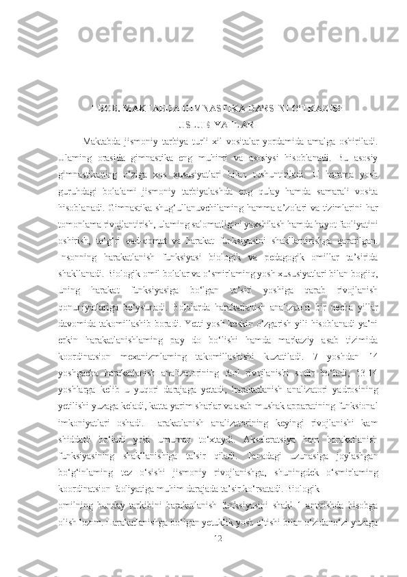 I- BOB.  MAKTABDA GIMNASTIKA DARSINI O‘TKAZISH
USLUBIYATLARI
Maktabda   jismoniy   tarbiya   turli   xil   vositalar   yordamida   amalga   oshiriladi.
Ulaming   orasida   gimnastika   eng   muhimi   va   asosiysi   hisoblanadi.   Bu   asosiy
gimnastikaning   o‘ziga   xos   xususiyatlari   bilan   tushuntiriladi.   U   hamma   yosh
guruhdagi   bolalami   jismoniy   tarbiyalashda   eng   qulay   hamda   samarali   vosita
hisoblanadi. Gimnastika shug‘ullanuvchilaming hamma a’zolari va tizimlarini har
tomonlama rivojlantirish, ulaming salomatligini yaxshilash hamda hayot faoliyatini
oshirish,   to‘g‘ri   qad-qomat   va   harakat   funksiyasini   shakllantirishga   qaratilgan.
Insonning   harakatlanish   funksiyasi   biologik   va   pedagogik   omillar   ta’sirida
shakllanadi. Biologik omil bolalar va o‘smirlaming yosh xususiyatlari bilan bogiiq,
uning   harakat   funksiyasiga   bo‘lgan   ta’siri   yoshiga   qarab   rivojlanish
qonuniyatlariga   bo‘ysunadi.   Bolalarda   harakatlanish   analizatori   bir   necha   yillar
davomida takomillashib boradi. Yetti yosh keskin o‘zgarish yili hisoblanadi ya’ni
erkin   harakatlanishlaming   pay   do   bo‘lishi   hamda   markaziy   asab   tizimida
koordinatsion   mexanizmlaming   takomillashishi   kuzatiladi.   7   yoshdan   14
yoshgacha   harakatlanish   analizatorining   faol   rivojlanishi   sodir   bo‘ladi,   13-14
yoshlarga   kelib   u   yuqori   darajaga   yetadi,   harakatlanish   analizatori   yadrosining
yetilishi yuzaga keladi, katta yarim sharlar va asab-mushak apparatining funksional
imkoniyatlari   oshadi.   Harakatlanish   analizatorining   keyingi   rivojlanishi   kam
shiddatli   bo‘ladi   yoki   umuman   to‘xtaydi.   Akseleratsiya   ham   harakatlanish
funksiyasining   shakllanishiga   ta’sir   qiladi.   Tanadagi   uzunasiga   joylashgan
bo‘g‘inlaming   tez   o‘sishi   jismoniy   rivojlanishga,   shuningdek   o‘smirlaming
koordinatsion faoliyatiga muhim darajada ta’sir ko‘rsatadi. Biologik
omilning   bunday   tarkibini   harakatlanish   funksiyasini   shakl   1   antirishda   hisobga
olish lozim. Harakatlanishga bo‘lgan yetuklik yosh o‘tishi bilan o‘zidano‘zi yuzaga
12 