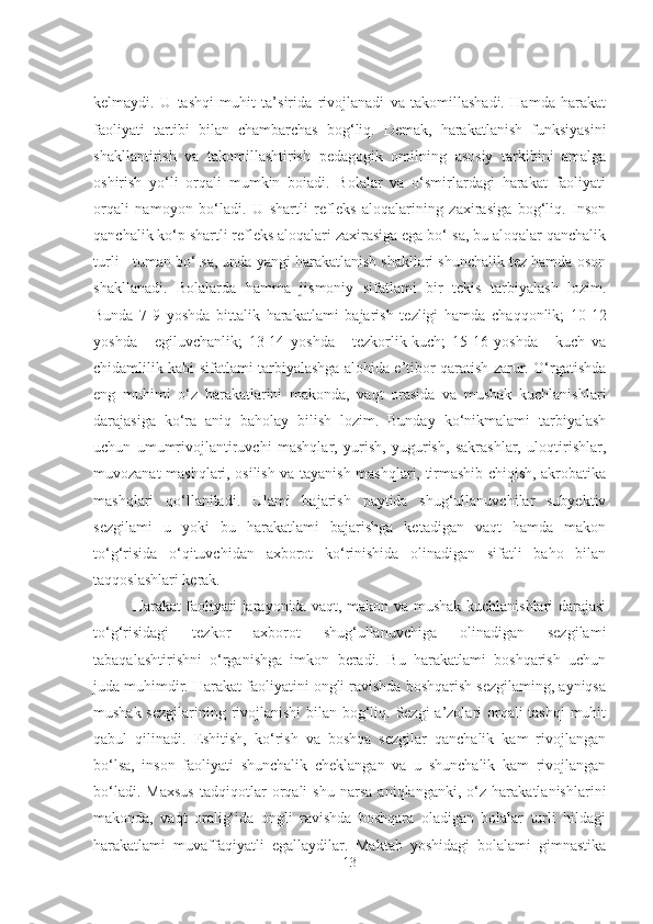 kelmaydi.   U   tashqi   muhit   ta’sirida   rivojlanadi   va   takomillashadi.   Hamda   harakat
faoliyati   tartibi   bilan   chambarchas   bog‘liq.   Demak,   harakatlanish   funksiyasini
shakllantirish   va   takomillashtirish   pedagogik   omilning   asosiy   tarkibini   amalga
oshirish   yo‘li   orqali   mumkin   boiadi.   Bolalar   va   o‘smirlardagi   harakat   faoliyati
orqali   namoyon   bo‘ladi.   U   shartli   refleks   aloqalarining   zaxirasiga   bog‘liq.   Inson
qanchalik ko‘p shartli refleks aloqalari zaxirasiga ega bo‘Isa, bu aloqalar qanchalik
turli - tuman bo‘Isa, unda yangi harakatlanish shakllari shunchalik tez hamda oson
shakllanadi.   Bolalarda   hamma   jismoniy   sifatlami   bir   tekis   tarbiyalash   lozim.
Bunda   7-9   yoshda   bittalik   harakatlami   bajarish   tezligi   hamda   chaqqonlik;   10-12
yoshda   -   egiluvchanlik;   13-14   yoshda   -   tezkorlik-kuch;   15-16   yoshda   -   kuch   va
chidamlilik kabi sifatlami tarbiyalashga alohida e’tibor qaratish zarur. O‘rgatishda
eng   muhimi   o‘z   harakatlarini   makonda,   vaqt   orasida   va   mushak   kuchlanishlari
darajasiga   ko‘ra   aniq   baholay   bilish   lozim.   Bunday   ko‘nikmalami   tarbiyalash
uchun   umumrivojlantiruvchi   mashqlar,   yurish,   yugurish,   sakrashlar,   uloqtirishlar,
muvozanat mashqlari, osilish va tayanish mashqlari, tirmashib chiqish, akrobatika
mashqlari   qo‘llaniladi.   Ulami   bajarish   paytida   shug‘ullanuvchilar   subyektiv
sezgilami   u   yoki   bu   harakatlami   bajarishga   ketadigan   vaqt   hamda   makon
to‘g‘risida   o‘qituvchidan   axborot   ko‘rinishida   olinadigan   sifatli   baho   bilan
taqqoslashlari kerak. 
Harakat faoliyati jarayonida vaqt, makon va mushak kuchlanishlari darajasi
to‘g‘risidagi   tezkor   axborot   shug‘ullanuvchiga   olinadigan   sezgilami
tabaqalashtirishni   o‘rganishga   imkon   beradi.   Bu   harakatlami   boshqarish   uchun
juda muhimdir. Harakat faoliyatini ongli ravishda boshqarish sezgilaming, ayniqsa
mushak sezgilarining rivojlanishi  bilan bog‘liq. Sezgi a’zolari  orqali  tashqi  muhit
qabul   qilinadi.   Eshitish,   ko‘rish   va   boshqa   sezgilar   qanchalik   kam   rivojlangan
bo‘lsa,   inson   faoliyati   shunchalik   cheklangan   va   u   shunchalik   kam   rivojlangan
bo‘ladi.   Maxsus   tadqiqotlar   orqali   shu   narsa   aniqlanganki,   o‘z   harakatlanishlarini
makonda,   vaqt   oralig‘ida   ongli   ravishda   boshqara   oladigan   bolalar   turli   hildagi
harakatlami   muvaffaqiyatli   egallaydilar.   Maktab   yoshidagi   bolalami   gimnastika
13 