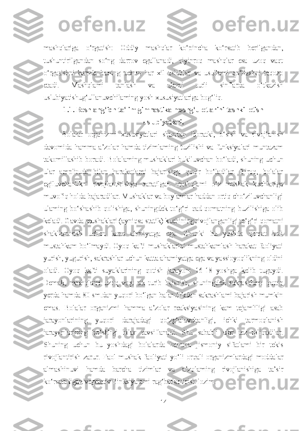 mashqlariga   o‘rgatish:   Oddiy   mashqlar   ko‘pincha   ko‘rsatib   berilgandan,
tushuntirilgandan   so‘ng   darrov   egallanadi,   qiyinroq   mashqlar   esa   uzoq   vaqt
o‘rgatishni   hamda   buning   uchun   har   xil   uslublar   va   usullami   qo‘llashni   taqozo
etadi.   Mashqlami   tanlash   va   ulami   turli   sinflarda   o‘tkazish
uslubiyatishug‘ullanuvchilaming yosh xususiyatlariga bog‘liq.
1 .1.  Boshlang‘ich ta’lim gimnastika mashg‘ulotlarini tashkil etish
uslubiyatlari.
Bolalar   organizmi   xususiyatlari   shundan   iboratki,   o‘sish   va   rivojlanish
davomida   hamma   a’zolar   hamda   tizimlaming   tuzilishi   va   funksiyalari   muntazam
takomillashib boradi.   Bolalaming mushaklari  bukiluvchan bo‘ladi, shuning uchun
ular   amplituda   bilan   harakatlami   bajarishga   qodir   bo‘ladilar.   Biroq,   bolalar
egiluvchanlikni   rivojlantirishga   qaratilgan   mashqlami   o‘z   mushak   kuchlariga
muvofiq holda bajaradilar. Mushaklar va boylamlar haddan ortiq cho‘ziluvchanligi
ulaming   bo‘shashib   qolishiga,   shuningdek   to‘g‘ri   qad-qomatning   buzilishiga   olib
keladi. Gavda mushaklari (ayniqsa statik) kuchining rivojlanganligi to‘g‘ri qomatni
shakllantirish   uchun   katta   ahmiyatga   ega.   Chunki   bu   yoshda   qomat   hali
mustahkam   bo‘lmaydi.   Oyoq   kafti   mushaklarini   mustahkamlash   harakat   faoliyati
yurish, yugurish, sakrashlar uchun katta ahamiyatga ega va yassioyoqlikning oldini
oladi.   Oyoq   kafti   suyaklarining   qotish   jarayoni   16-18   yoshga   kelib   tugaydi.
Demak,   mashqlami   uzoq   vaqt   tik   turib   bajarish,   shuningdek   sakrashlami   qattiq
yerda hamda 80 sm.dan yuqori bo‘lgan balandlikdan sakrashlami bajarish mumkin
emas.   Bolalar   organizmi   hamma   a’zolar   reaksiyasining   kam   tejamliligi   asab
jarayonlarining   yuqori   darajadagi   qo‘zg‘aluvchanligi,   ichki   tarmoqlanish
jarayonlarining   bo‘shligi   bilan   tavsiflanadi.   Shu   sababli   ular   tez   toliqadilar.
Shuning   uchun   bu   yoshdagi   bolalarda   hamma   jismoniy   sifatlami   bir   tekis
rivojlantirish   zarur.   Faol   mushak   faoliyati   yo‘li   orqali   organizmlardagi   moddalar
almashinuvi   hamda   barcha   tizimlar   va   a’zolaming   rivojlanishiga   ta’sir
ko‘rsatadigan vegetativ fiinksiyalami rag‘batlantirish lozim. 
14 