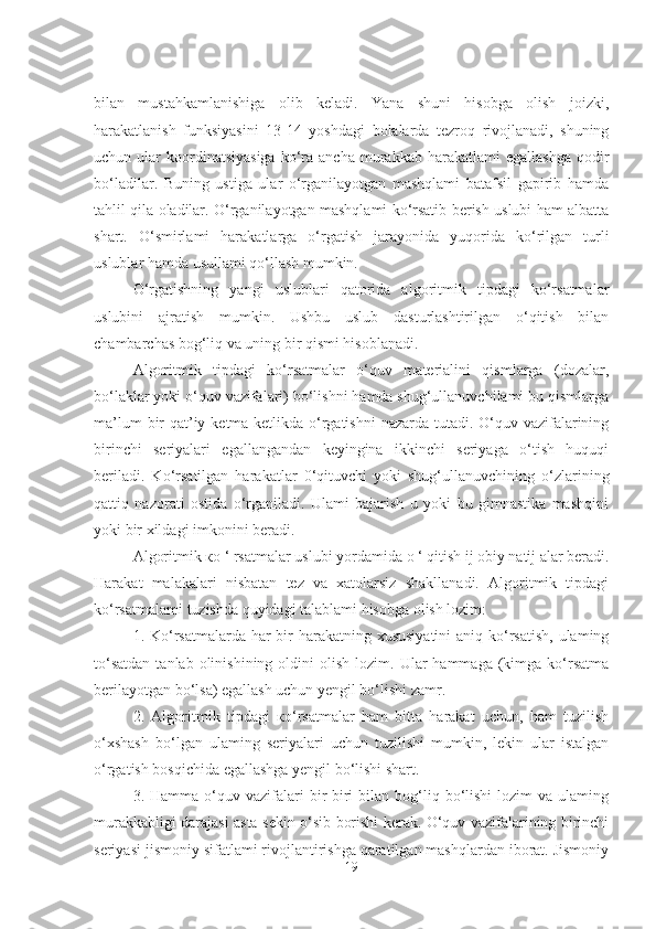 bilan   mustahkamlanishiga   olib   keladi.   Yana   shuni   hisobga   olish   joizki,
harakatlanish   funksiyasini   13-14   yoshdagi   bolalarda   tezroq   rivojlanadi,   shuning
uchun  ular   koordinatsiyasiga  ko‘ra  ancha  murakkab  harakatlami   egallashga   qodir
bo‘ladilar.   Buning   ustiga   ular   o‘rganilayotgan   mashqlami   batafsil   gapirib   hamda
tahlil qila oladilar. O‘rganilayotgan mashqlami ko‘rsatib berish uslubi ham albatta
shart.   O‘smirlami   harakatlarga   o‘rgatish   jarayonida   yuqorida   ko‘rilgan   turli
uslublar hamda usullami qo‘llash mumkin. 
O‘rgatishning   yangi   uslublari   qatorida   algoritmik   tipdagi   ko‘rsatmalar
uslubini   ajratish   mumkin.   Ushbu   uslub   dasturlashtirilgan   o‘qitish   bilan
chambarchas bog‘liq va uning bir qismi hisoblanadi. 
Algoritmik   tipdagi   ko‘rsatmalar   o‘quv   materialini   qismlarga   (dozalar,
bo‘laklar yoki o‘quv vazifalari) bo‘lishni hamda shug‘ullanuvchilami bu qismlarga
ma’lum  bir  qat’iy ketma-ketlikda o‘rgatishni  nazarda tutadi. O‘quv vazifalarining
birinchi   seriyalari   egallangandan   keyingina   ikkinchi   seriyaga   o‘tish   huquqi
beriladi.   Ko‘rsatilgan   harakatlar   0‘qituvchi   yoki   shug‘ullanuvchining   o‘zlarining
qattiq   nazorati   ostida   o‘rganiladi.   Ulami   bajarish   u   yoki   bu   gimnastika   mashqini
yoki bir xildagi imkonini beradi. 
Algoritmik  ко  ‘ rsatmalar uslubi yordamida  о  ‘ qitish ij obiy natij alar beradi.
Harakat   malakalari   nisbatan   tez   va   xatolarsiz   shakllanadi.   Algoritmik   tipdagi
ko‘rsatmalami tuzishda quyidagi talablami hisobga olish lozim: 
1. Ko‘rsatmalarda har  bir  harakatning xususiyatini  aniq ko‘rsatish,  ulaming
to‘satdan  tanlab  olinishining  oldini  olish  lozim.  Ular  hammaga  (kimga  ko‘rsatma
berilayotgan bo‘lsa) egallash uchun yengil bo‘lishi zamr. 
2.   Algoritmik   tipdagi   ко ‘rsatmalar   ham   bitta   harakat   uchun,   ham   tuzilish
o‘xshash   bo‘lgan   ulaming   seriyalari   uchun   tuzilishi   mumkin,   lekin   ular   istalgan
o‘rgatish bosqichida egallashga yengil bo‘lishi shart. 
3.  Hamma  o‘quv  vazifalari  bir-biri   bilan  bog‘liq  bo‘lishi   lozim   va  ulaming
murakkabligi darajasi asta-sekin o‘sib borishi kerak. O‘quv vazifalarining birinchi
seriyasi jismoniy sifatlami rivojlantirishga qaratilgan mashqlardan iborat. Jismoniy
19 