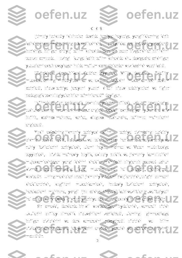 KIRISH
Ijtimoiy-iqtisodiy   islohotlar   davrida   jamiyat   hayotiga   yangiliklarning   kirib
kelishi,   inson   mehnatining   takomillashishi,       qulaylikka   ega   bo‘lishi,   yangilanib
borishiga   bo‘lgan   ehtiyoj   ta’lim   sohasida   ham   bir   qator   o‘zgarishlar   bo‘lishini
taqozo   etmoqda.   Hozirgi     kunga   kelib   ta’lim   sohasida   shu   davrgacha   erishilgan
yutuqlarni asrab-avaylagan holda ma’lum stereotiplardan voz kechish vaqti keldi. 
O‘zbekiston   Respublikasi   Kadrlar   tayyorlash   Milliy   dasturida     “Ta’lim
muassasalarining   moddiy-texnika   va   axborot   bazasini   mustahkamlash   davom
ettiriladi,   o‘quv-tarbiya   jarayoni   yuqori   sifatli   o‘quv   adabiyotlari   va   ilg‘or
pedagogik texnologiyalar bilan ta’minlanadi”-deyilgan.
Ta’limda   ilg‘or   pedagogik   texnologiyalarni   qo‘llash   uchun     texnologiya
tushunchasining    mazmunini  chuqur  anglash kerak. Texnologiya -  yunoncha so‘z
bo‘lib,   «tehne»-mahorat,   san’at,   «logos»-   tushuncha,   ta’limot   ma’nolarini
anglatadi. 
Yosli     avlodning   jismoniy     tarbiyasi     ta’lim     -     tarbiya     tizimining     turkibiy
qismini     tashkil     qilib,     o‘quvchi     va     talabalaming     har   lomonlama   jismoniy   va
ruhiy   fazilatlarini   tarbiyalash,   ulami   hayot,   mchnat   va   Vatan   mudofaasiga
tayyorlash,     o‘zida   ma’naviy   boylik,   axloqiy   poklik   va   jismoniy   kamolotlikni
mujassamlashtirgan   yangi   kishini   shakllantirish   kabi   oliyjanob   maqsad   uchun
xizmat   qiladi.   Gimnastika     ko‘p     muammolarini     hal     qiluvchi,     ko‘pqirrali
vositadir.  Uning mashqlari orqali jismoniy sifatlami rivojlantirish, to‘g‘ri  qomatni
shakllantirish,     sog‘liqni     mustahkamlash,     irodaviy   fazilatlami     tarbiyalash,
harakatlami  mohirona,  yengil  ijro  etishga o‘rgatish kabi vazifalar muvaffaqiyatli
hal etiladi. Gimnastika - jismoniy tarbiya dasturining asosiy bo‘limlaridan biridir.  
Sir     emaski,     darslarda   bir   xil     vositalardan     foydalanish,     samarali     o‘tish
usullarini   qo‘llay   olmaslik   o‘quvchilami   zeriktiradi,   ulaming     gimnastikaga
bo‘lgan   qiziqishini   va   dars   samarasini   pasaytiradi.   o‘qitish     va     bilim
o‘zlashtirishning   barcha   jarayonlarini   anglash,   yaratish   va   qo‘llashning   tizimli
metodidir.
2 