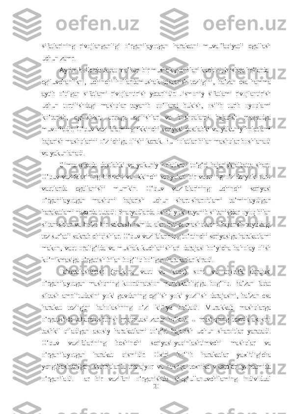 sifatlarining   rivojlanganligi   o‘rganilayotgan   harakatni   muvaffaqiyatli   egallash
uchun zamr. 
Ayrim hollarda faqat ma’lum bir mushak gumhlari kuchini, boshqa hollarda-
egiluvchanlikni,   uchinchi   hollardamushak   qisqarish   tezligini,   ba’zan   esa   hamma
aytib   o‘tilgan   sifatlami   rivojlantirish   yetarlidir.   Jismoniy   sifatlami   rivojlantirish
uchun   tortilishdagi   mashqlar   tayanib   qo‘llami   bukish,   osilib   turib   oyoqlami
ko‘tarish,   egilishlar,   orqaga   egilishlar   va   boshqalami   bajarish   maqsadga
muvofiqdir. O‘quv vazifalarining ikkinchi seriyasi dastlabki va yakuniy holatlami
bajarish mashqlarini o‘z ichiga olishi kerak. Bu Iiolatlar bilan mashqlar boshlanadi
va yakunlanadi. 
Gimnastikada   dastlabki   va   yakuniy   holatlarni   to‘g‘ri   bajarish   albatta   shart.
O‘quv   vazifalarining   birinchi   va   ikkinchi   seriyalari   bir   vaqtning   o‘zida   yoki   turli
vaqtlarda   egallanishi   mumkin.   O‘quv   vazifalarining   uchinchi   seriyasi
o‘rganilayotgan   mashqni   bajarish   uchun   shart-sharoitlami   ta’minlaydigan
harakatlami nazarda tutadi: Snaryadlarda osilib yoki tayanib siltanishlar oyoq bilan
siltanishlar   va   ba’zi   bir   sakrash   hamda   akrobatika   mashqlarini   bajarish   paytidagi
tez sur’atli sakrab chiqishlar. O‘quv vazifalarining to‘rtinchi seriyasiga harakatlami
makon,   vaqt   oralig‘ida   va   mushak   kuchlanishlari   darajasi   bo‘yicha   baholay   olish
ko‘nikmasiga o‘rgatish bilan bog‘liq bo‘lgan harakatlar kiradi. 
Tabaqalashtirish   (makon,   vaqt   va   kuch)   soni   va   aniqlik   darajasi
o‘rganilayotgan   mashqning   koordinatsion   murakkabligiga   bog‘liq.   Ba’zan   faqat
siltash   amplitudasini   yoki   gavdaning   egilish   yoki   yozilish   darajasini,   ba’zan   esa
harakat   tezligini   baholashning   o‘zi   kifoya   bo‘ladi.   Murakkab   mashqlarga
o‘rgatishda   tabaqalashtirish   majmuasi   zarur   bo‘ladi.   U   mashqning   texnik   asosini
tashkil   qiladigan   asosiy   harakatlami   to‘g‘ri   bajarish   uchun   sharoitlar   yaratadi.
O‘quv   vazifalarining   beshinchi   seriyasi-yaqinlashtimvchi   mashqlar   va
o‘rganilayotgan   harakat   qismidir.   Oxiri   bo‘lib   harakatlar   yaxlitligicha
yengillashtirilgan   sharoitlarda   trenajyor   va   boshqa   texnika   vositalari   yordamida
o‘rganiladi.   Har   bir   vazifani   o‘rganishda   shug‘ullanuvchilaming   individual
20 