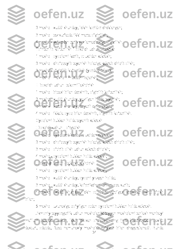 2-mashq - xuddi shunday, lekin koridor cheklangan; 
3-mashq - tez sur’atda ikki marta o‘girilish; 
4-mashq - valsetdan turib yonlamachasiga o‘girilish. 
To‘ntarilib ko‘tarilish I-bosqich uchun o‘rgatish 
1-mashq - oyoqlami kerib, ot ustidan sakrash; 
2-mashq - cho‘qqayib tayanish holatiga sakrab chiqib olish; 
3-mashq - o‘girilib ko‘tarilish (yordam bilan); 
4-mashq - mashqni mustaqil bajarish; 
II-bosqich uchun -takomillashtirish 
1-mashq - bittasi bilan depsinib, o‘girilib ko‘tarilish; 
2-mashq - xuddi shunday, yozilgan holda tayanish; 
3-mashx - xuddi shunday, deyarli egilmasdan; 
4-mashq - ikkala oyoq bilan depsinib, o‘girilib ko‘tarilish. 
Oyoqlami bukkan holda tayanib sakrash 
I-bosqich uchun - o‘rgatish 
1-mashq - oyoqlami kerib, ot ustidan sakrash; 
2-mashq - cho‘qqayib tayanish holatiga sakrab chiqib olish; 
3-mashq - o‘tirib olish uchun sakrab chiqish; 
4-mashq - oyoqlami bukkan holda sakrash; 
II bosqich uchun - takomillashtirish 
1-mashq - oyoqlami bukkan holda sakrash; 
2-mashq - xuddi shunday, oyoqni yozgan holda; 
3-mashq - xuddi shunday, ko‘prikchani uzoqroqqa surib; 
4-mashq   -   xuddi   shunday,   lekin   ot   oldida   tortilgan   arqondan   oshib   o‘tish
bilan; 
5-mashq - uzunasiga qo‘yilgan otdan oyoqlami bukkan holda sakrash.
Jismoniy tayyorgarlik uchun mashqlar Muayyan mashqlami tanlash manbayi
ma’lum   darajada   dastur,   lekin   asosan   o‘qituvchining   ijodi   hisoblanadi.   Davlat
dasturi,   odatda,   faqat   namunaviy   mashqlar   ro‘yxati   bilan   chegaralanadi.   Bunda
24 