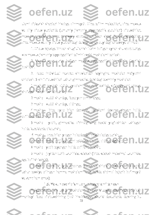 ulami o‘tkazish shartlari hisobga olinmaydi. Olrta ta’lim maktablari, o‘rta maxsus
va   oliy   o‘quv   yurtlarida   (umumiy   jismoniy   tayyorgarlik   guruhlari)   o‘quvchilar,
mavsumga   qarab,   hamma   ommaviy   sport   turlari   bilan   shug‘ullanadi.   Maktablar,
o‘rta maxsus va oliy o‘quv yurtlaridagi darslar uchun quyidagilar tavsiya qilinadi:
1. O‘quv rejasiga binoan shug‘ullanish lozim bo‘lgan aynan shu sport turiga
xos maxsus jismoniy tayyorgarlikni ta’minlovchi mashqlami tanlash. 
2.   Maxsus   sport   turiga   bo‘lgan   maxsus   tayyorgarlikni   birmuncha   ilgarilab
boshlash. 
3.   Faqat   individual   nazorat   sinovlaridan   keyingina   mashqlar   me’yorini
aniqlash. 5-sinf o‘quvchilari uchun gimnastika darsidagi taxminiy mashqlar: 
1-mashq   -   tayanch   oldida   oyoqlami   orqaga   siltashlar,   so‘ng   oyoqni   orqaga
cho‘zgan holatni ushlab turish; 
2-mashq - xuddi shunday, faqat yon tomonlarga; 
3-mashq - xuddi shunday, oldinga; 
4-mashq   -   bitta   oyoq   bilan   depsinib,   oyoqlami   devorga   tiragan   holda
qo‘llarda tik turish; 
5-mashq   -   yotib,   gimnastika   o‘rindig‘ining   pastki   yog‘ochidan   ushlagan
holda kuraklarda tik turish;
 6-mashq - orqa bilan yotgan holatdan ko‘prik holatiga turish; 
7-mashq - polga qo‘1 kaftlarini tekkazgan holda oldinga egilish; 
8-mashq - yotib tayangan holda qo‘llami bukish; 
9-mashq - joyidan turib uzunlikka sakrash (bitta sakrash maksimal uzunlikka
ega bo‘lish kerak); 
10-mashq   -   tortilish   yoki   arqonga   tirmashib   chiqish.   (Eslatma:   2-bosqich
uchun tavsiya   qilingan  hamma  mashqlami   bitta  darsda  ehtimol  bajarib  bo‘lmaydi
va zamr ham emas). 
1.5. Yakunlovchi qism uchun mashqlami tanlash
Yakunlovchi   qism   uchun   mashqlami   tanlash   Muayyan   mashqlami   tanlash
manbayi   faqat   o‘qituvchining   ijodi   hisoblanadi,   chunki   dasturlarda   darsning   bu
25 