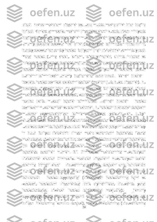 qiladi.   Boshqa   mashqlami   o‘rganish   esa   uzoq   muddat   mashq   qilish   bilan   bog‘liq
bo‘ladi. Konkret gimnastika mashqini  o‘rgatishni  shartli  suratda o‘zaro nihoyatda
bog‘liq bo‘lgan uch bosqichga bo‘lish mumkin. Birinchi bosqich - harakat haqida
umumiy   dastlabki   tasavvur   hosil   qilish   (boshlang‘ich   ta’limot)dan   iborat   bo‘lib,
bunday tasavvur har qanday harakat faoliyatini ongli o‘zlashtirish zaminida yotadi.
Yangi   harakat   (uning   shakli,   ko‘lami,   ta’sir   yo‘nalishi,   alohida   holatlari   va
hokazolar)   to‘g‘risidagi   dastlabki   ma’lumotlar   va   o‘quvchi   xotirasida   jamlangan
harakat   tajribasi   natijasida   bo‘lajak   harakat   faoliyatining   dastlabki   dasturi
tuzilishini   ta’minlovchi   umumiy   bog‘lanishlar   qaror   topadi.   Ikkinchi   bosqich   -
bevosita  harakat  texnikasi  asoslarini   egallash   (mashqni   juda  puxta  o‘rganish).  Bu
bosqichda   o‘qituvchi   bilan   o‘quvchining   birgalikda   faol   ishlashi   natijasi   o‘laroq
mashq  haqidagi   tasavvur   aniqlanadi,  xatolarga  barham   beriladi,   mashqlami  qattiq
nazorat   ostida   mustaqil   bajarish   ta’minlanadi.   Uchinchi   bosqich   -   harakat
texnikasini mustahkamlash va takomillashtirish. Bu harakatni boshqarish darajasini
muqarrar   avtomatlashtirilgan   ko‘nikma   darajasiga   yetkazib,   shu   tufayli
shug‘ullanuvchi   mashqlami   turli   sharoitda   (musobaqalar   va   boshqa   chiqishlarda)
uzoq vaqt davomida bajarib yura oladi. Mashqni o‘rgatish jarayoni tugagandan key
in   butun   faoliyat   o‘zlashtirib   olingan   mashq   variantlarini   bajarishga;   ilgarigi
mashqdagiga o‘xshash detallari bor, texnikasi murakkabroq mashqlami bajarishga;
ijro   sharoitini   o‘zgartirishga,   masalan,   boshqa   mashqlar   bilan   birlashtirib
bajarishga   qaratilishi   mumkin.   2.1.   Gimnastika   mashqlarining   muvaffaqiyatli
o‘zlashtirish   shartlari   Gimnastika   mashqlari   o‘rgatishni   muvaffaqiyatli   tashkil
etishning   birinchi   sharti   -   o‘quvchining   tayyorlik   darajasini   aniq   baholashdir.
Bunda   o‘quvchining   potensial   imkoniyatlari   quyidagi   ko‘rsatkichlarga   binoan
baholanadi:   -   harakat   tayyorgarligi   (o‘zlashtirgan   harakatlarining   hajmi   va
xarakteri,   harakatlami   o‘rganishdagi   tipik   qiyinchiliklar,   o‘quvchida   yangi
harakatlardagiga   o‘xshash   harakat   tajribasining   mavjudlig);   -   jismoniy
tayyorgarligi   (yangi   harakatni   o‘rganib   olishda   hal   qiluvchi   ahamiyatga   ega
bo‘lgan   hislatlaming   kamolot   darajasi);   -psixik   hislatlarining   (o‘quvchilaming
28 