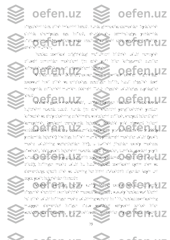 o‘rgatishni idora qilish imkonini beradi. Bunda gimnastika atamasidan foydalanish
alohida   ahamiyatga   ega   bo‘ladi,   chunki   shu   terminalogiya   yordamida
o‘qituvchining   o‘quvchilarga   nutq   orqali   ta’sir   etishi   aniq   va   qisqa   bo‘lishiga
erishish mumkin;
-harakat   texnikasi   to‘g‘risidagi   ma’lumotni   bildirish   uslubi   namoyish
qiluvchi   tomonidan   mashqlami   ijro   etish   yo‘li   bilan   ko‘rgazmali   qurollar
ko‘rsatish, tovushli va nurli oriyentirlarni bajarish. 
Mftfkur   o‘lgatish   uslublari,   asosan,   mashq   texnikasi   asoslari   lo‘g‘risidagi
tasavvuni   hosil   qilish   va   aniqlashga   qaratilgan   bo‘lib,   hutuil   o‘rgalish   davri
mobaynida   qo‘llanishi   mumkin.   tkkinchi   ffuruh   o‘rgatish   uslublariga   quyidagilar
kiradi.
Ikkinchi   guruh   mashq   uslubi,     uo‘rganilayotgan   harakatni   bir   butuntarzda
bujitrishni   nazarda   tutadi.   Bunda   ijro   etish   sharoitini   yengillashtirish   yordutn
ko‘rsatish va ehtiyotlashning qo‘shimcha vositalarini qo‘llash, snaryad balandligini
kamaytirish,   harakatni   trenajyorda   bajarish,   dastlabki   yoki   pirovard   holatni
soddalashtirish   (masalan,   past   turnikda   gavdani   yozib   ko‘tarishni   murbbiy
yordamida bajarish) hisobiga bo‘lishi mumkin; yordamchi mashqlar uslubi (yaxlit
mashq   uslubining   variantlaridan   biri),   u   tuzilishi   jihatidan   asosiy   mashqqa
o‘xshash,   lekin   yaxlit   bajarishni   nazarda   tutadi   (masalan,   turnikda   gavdani   yoyib
ko‘tarilish   uchun   bir   oyoqda   ko‘tarilib   tayanish   yordamchi   miisliq   bo‘lib   xizmat
qiladi);   bo‘lingan   mashq   uslubi   bu   butun   harakat   texnikasini   ayrim   qism   va
elementlarga   ajratib   olish   va   ulaming   har   birini   o‘zlashtirib   olgandan   keyin   uni
qayta yaxlit bajarishdan iboratdir.
Mashqni   qismlarga   bunday   sun’iy   bo‘lish   asosiy   harakat   faoliyatini
o‘rganish sharoitini osonlashtirish maqsadida qilinadi; xususiy harakat vazifalarini
hal qilish uslubi bo‘lingan mashq uslubining varianti bo ‘ lib, harakat texnikasining
muayyan   elementlari   bo‘lgan   o‘quv   vazifalari   seriyasini   tanlash   bilan
xarakterlanadi   (masalan,   endi   boshlovchi   sportchilar   oyoqni   kerib   tayanib
35 