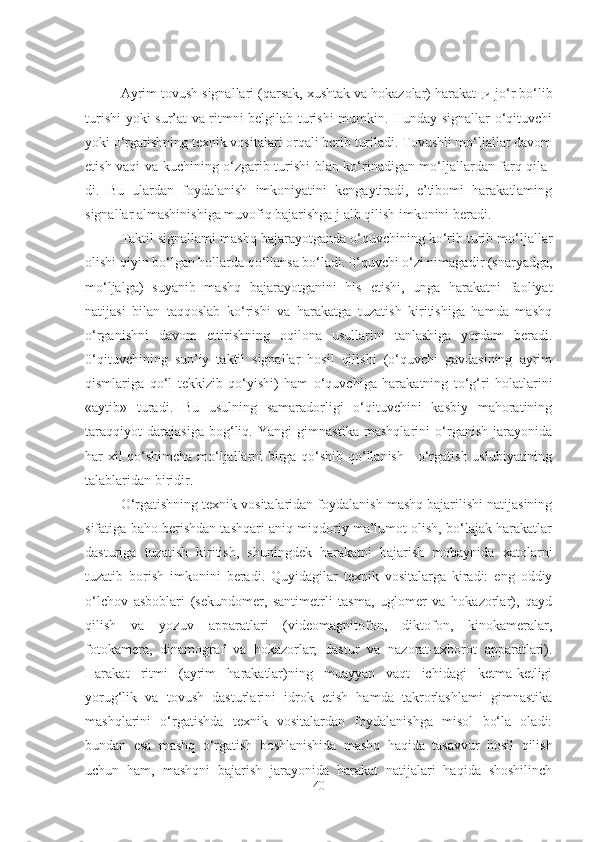 Ayrim tovush signallari (qarsak, xushtak va hokazolar) harakat ци  jo‘r bo‘lib
turishi yoki sur’at va ritmni belgilab turishi mumkin. Hunday signallar o‘qituvchi
yoki o‘rgatishning texnik vositalari orqali bcrib turiladi. Tovushli mo‘ljallar davom
etish vaqi va kuchining o‘zgarib turishi blan ko‘rinadigan mo‘ljallardan farq qila-
di.   Bu   ulardan   foydalanish   imkoniyatini   kengaytiradi,   e’tibomi   harakatlaming
signallar almashinishiga muvofiq bajarishga j alb qilish imkonini beradi. 
Taktil signallami mashq bajarayotganda o‘quvchining ko‘rib turib mo‘ljallar
olishi qiyin bo‘lgan hollarda qo‘llansa bo‘ladi. 0‘quvchi o‘zi nimagadir (snaryadga,
mo‘ljalga)   suyanib   mashq   bajarayotganini   his   etishi,   unga   harakatni   faoliyat
natijasi   bilan   taqqoslab   ko‘rishi   va   harakatga   tuzatish   kiritishiga   hamda   mashq
o‘rganishni   davom   ettirishning   oqilona   usullarini   tanlashiga   yordam   beradi.
0‘qituvchining   sun’iy   taktil   signallar   hosil   qilishi   (o‘quvchi   gavdasining   ayrim
qismlariga   qo‘l   tekkizib   qo‘yishi)   ham   o‘quvchiga   harakatning   to‘g‘ri   holatlarini
«aytib»   turadi.   Bu   usulning   samaradorligi   o‘qituvchini   kasbiy   mahoratining
taraqqiyot   darajasiga   bog‘liq.   Yangi   gimnastika   mashqlarini   o‘rganish   jarayonida
har xil qo‘shimcha mo‘ljallarni birga qo‘shib qo‘llanish - o‘rgatish uslubiyatining
talablaridan biridir. 
O‘rgatishning texnik vositalaridan foydalanish mashq bajarilishi natijasining
sifatiga baho berishdan tashqari aniq miqdoriy ma’lumot olish, bo‘lajak harakatlar
dasturiga   tuzatish   kiritish,   shuningdek   harakatni   bajarish   mobaynida   xatolarni
tuzatib   borish   imkonini   beradi.   Quyidagilar   texnik   vositalarga   kiradi:   eng   oddiy
o‘lchov   asboblari   (sekundomer,   santimetrli   tasma,   uglomer   va   hokazorlar),   qayd
qilish   va   yozuv   apparatlari   (videomagnitofon,   diktofon,   kinokameralar,
fotokamera,   dinamograf   va   hokazorlar;   dastur   va   nazorat-axborot   apparatlari).
Harakat   ritmi   (ayrim   harakatlar)ning   muayyan   vaqt   ichidagi   ketma-ketligi
yorug‘lik   va   tovush   dasturlarini   idrok   etish   hamda   takrorlashlami   gimnastika
mashqlarini   o‘rgatishda   texnik   vositalardan   foydalanishga   misol   bo‘la   oladi:
bundan   esa   mashq   o‘rgatish   boshlanishida   mashq   haqida   tasavvur   hosil   qilish
uchun   ham,   mashqni   bajarish   jarayonida   harakat   natijalari   haqida   shoshilinch
40 