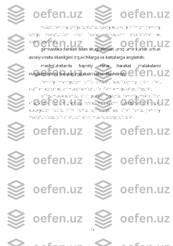 - maktab jismoniy tarbiya darslarida nazariy va amaliy bilimlarni jismoniy
tarbiya   mashg‘ulotlari   orqali   harakat   malakalarini   shakllantirish   va
takomillashtirish;
- gimnastika darslari bilan shug’ullanish uzoq umir kurish uchun
asosiy vosita ekanligini o‘quvchilarga va kattalarga anglatish;
- mashg’ulotlarda   hayotiy   zarur   harakat   malakalarni
rivojlantirish va harakat malakalri takomillashtirish;
- jismoniy   imkoniyatlarni   to‘liq   qo‘llash,   kasalliklarning   oldini   olish,
sog‘likni saqlash va uni mustahkamlash, o‘z-o‘zini ximoyalashga o’rgatish;
- ta’lim   musasasalarida,   aholi   yashash   joylarida   jismoniy   mashq   bilan
shug’ullanish   ha   turli   jismoniy   harakat   malakalarini   organezmga   ta’sir   etish
xususiyatlari   haqida   bilim   hamda   tajribalarga   ega   qilish   hamda   jismoniy
mashg‘ulotlarga jalb qilish, turli sport  musobaqalarga jalb etish.
49 