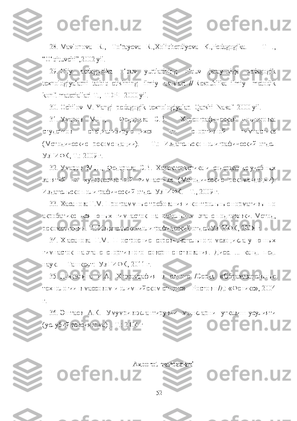 28. Mavlonova   R.,   To‘rayeva   R.,Xoliqberdiyeva   K.,Pedagogika.   –   T   .,
“O‘qituvchi”,2002 yil.
29. Oliy     pedagogika     o‘quv     yurtlarining     o‘quv     jarayoniga     pedagogik
texnologiyalarni  tatbiq  etishning   ilmiy   asoslari  // Respublika  ilmiy – metodik
konf. materiallari-T.,  TDPI  2000 yil.
30. Ochilov  M. Yangi  pedagogik  texnologiyalar.  Qarshi  Nasaf  2000 yil. 
31. Умаров   М.Н.,     Федорова   С.В.     Хореографическая   подготовка
студентов     специализирующихся     по     спортивной     гимнастике
(Методические    рекомендации).   -   Т.:   Издательско-полиграфический отдел
УзГИФК, Т.: 2009   г.
32. Умаров  М.Н.,  Федорова  С.В.  Характеристика и  содержание учебных
занятий   по   художественной   гимнастике   (Методические   рекомендации).
Издательско-полиграфический отдел УзГИФК. - Т., 2009 г.
33. Хасанова Г.М. Программные требования и контрольные нормативы  по
акробатике   для   юных   гимнасток   на   начальном   этапе подготовки. Метод,
рекомендации. Т.: Издательско-полиграфический отдел УзГИФК, 2008 г.
34. Х асанова   Г.М.   П остроение   соревновательного мезоцикла у   ю ных
гимнасток  на этапе  спортивного  соверш енствования.  Дисс.  ...  канд.  пед.
наук.  -  Ташкент:  Уз ГИФК, 2011 г.
35. Шипилина   И.А.   Хореография   в   спорте   /Серия   «Образовательные
технологии в массовом и олимпийском спорте» - Ростов н/Д: «Феникс», 2004
г.
36. Эштаев     А.К.     Умумривожлантирувчи     машкларни     утказиш   усулияти
(услубий тавсиянома)_. Т.: 2004 г
Axborot manbaalari 
52 