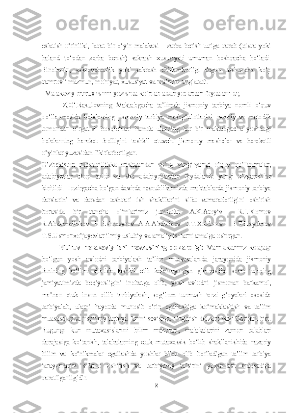 eslatish  o‘rinliki, faqat  bir  o‘yin malakasi  – zarba berish  turiga qarab (qisqa yoki
baland   to‘pdan   zarba   berish)   sakrash   xususiyati   umuman   boshqacha   bo‘ladi.
Binobarin,   sakrovchanlik   yoki   sakrash   chidamkorligi   degan   tushuncha   ko‘p
qamrovli mazmun, mohiyat, xususiyat va ma’noni anglatadi. 
Malakaviy bitiruv ishini yozishda ko‘plab adabiyotlardan foydalanildi;
Z.O‘.Rasulovning   Maktabgacha   ta’limda   jismoniy   tarbiya   nomli   o‘quv
qo‘llanmasida   bolalarning   jismoniy   tarbiya   mashg‘ulotlarini   nazariy   va   metodik
tomondan   o‘rgatish   bosqichlari   hamda   ularning   har   bir   maktabgacha   yoshdagi
bolalarning   harakat   faolligini   tashkil   etuvchi   jismoniy   mashqlar   va   harakatli
o‘yinlar yuzasidan fikirlarberilgan.
O‘zbekiston   mustaqillikka   erishgandan   so‘ng   yangi-yangi   o‘quv   qo‘llanmalar,
adabiyotlar   chop   etildi   va   shu   adabiyotlardan   foydalanib   yangi   o‘zgarishlar
kiritildi. Hozirgacha bo‘gan davirda respublikamizda maktablarda jismoniy tarbiya
darslarini   va   darsdan   tashqari   ish   shakillarini   sifat   samaradorligini   oshirish
borasida   bir   qancha   olimlarimiz   jumladan   A.K.Atoyiv     R.I.Islomov
R.Abdumaliokov   J.I.Eshnazarov   A.A.Abdullaev   T.T.Xoldorov     B.T.Haydarov
T.S.Usmonxo‘jayevlar ilmiy uslubiy va amaliy ishlarni amalga oshirgan.
Bitiruv   malakaviy   ishi   mavzusining   dolzarbligi:   Mamlakatimiz   kelajagi
bo‘lgan   yosh   avlodni   tarbiyalash   ta’lim   muasasalarida   jarayonida   jismoniy
fanining   bo‘limi   sifatida   tashkil   etib   kelainayotgan   gimnastika   sport   turining
jamiyatimizda   beqiyosligini   inobatga   olib,   yosh   avlodni   jismonan   barkamol,
ma’nan   etuk   inson   qilib   tarbiyalash,   sog‘lom   turmush   tarzi   g‘oyalari   asosida
tarbiyalab,   ularni   hayotda   munosib   o‘rin   egallashiga   ko‘maklashish   va   ta’lim
muasasalarida jismoniy tarbiya fanini sevishga o‘rgatish dolzarb vazifalaridan biri.
Bugungi   kun   mutaxasislarini   bilim   mahorati,   malakalarini   zamon   talablari
darajasiga   ko‘tarish,   talabalarning   etuk   mutaxassis   bo‘lib   shakllanishida   nazariy
bilim   va   ko‘nikmalar   egallashda   yoshlar   bilan   olib   boriladigan   ta’lim   tarbiya
jarayonlarini   sifatini   oshirish   va   tarbiyaviy   ta’sirini   yaxshilash   maqsadiga
qaratilganligidir.
8 