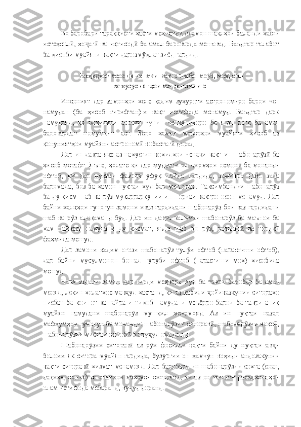 Бо баробари тараққиёти ҳаёти меҳнатии одамон шаклҳои баланди ҳаёти
истеҳсол , хо аг  ва иқтисод  ба амал бароварда мешавад. Баъдтар  талаботӣ ҷ ӣ ӣ
ба ҳисоби муайяни вақти дарозм ҳлат зиёд гардид. 	
ӯ
Воҳидҳои асосии ченаки вақт: шабонар з, моҳ, сол	
ӯ
ва хусусиятҳои астрономии он
Инсоният   дар   замонҳои   хеле   қадим   зуҳуроти   астрономиро   барои   чен
намудан   (ба   ҳисоб   гирифтан)-и   вақт   истифода   менамуд.   Баъдтар   дарк
намуданд,   ки   воҳидҳои   асосии   чунин   ченкуниҳоро   бе   ягон   асос   ба   амал
баровардан   номумкин   аст.   Зеро   ҳамаи   меъёрҳои   муайяни   ҳисоб   аз
қонуниятҳои муайяни астроном  вобастаг  дорад.	
ӣ ӣ
Дар ин давра яке аз нахустин воҳидҳои ченаки вақт ин шабонар з  ба	
ӯ ӣ
ҳисоб мерафт. Яъне, ҳолате ки дар муддати он  ирмҳои осмон  ба монанди	
ҷ ӣ
офтоб,   ки   дар   нуқтаи   фазоии   уфуқ   пайдо   гардида,   заминро   давр   зада
баромада,   боз   ба   ҳамон   нуқтаи   худ   бар   мегардад.   Тақсимбандии   шабонар з	
ӯ
ба  ду қисм   шаб ва  р з  муқарраркунии ин порчаи  вақтро  осон  менамуд.  Дар	
ӯ
байни халқҳои гуногун замони иваз гардидани шабонар з бои ваз гардидани	
ӯ
шаб   ва   р з   алоқаманд   буд.   Дар   ин   давра   калимаи   шабонар з   ба   маънои   ба	
ӯ ӯ
ҳам   пайваст   намудани   ду   қисмат,   яъне   шаб   бо   р з,   равшан   ва   торик	
ӯ ӣ ӣ
фаҳмида мешуд.
Дар   замони   қадим   оғози   шабонар з   тул и   офтоб   (парастиши   офтоб),	
ӯ ӯ
дар   байни   мусулмонон   бошад   ғуруби   офтоб   (парастиши   моҳ)   ҳисобида
мешуд.
Чарх   задани   замин   дар   гирди   меҳвари   худ   ба   таври   баробар   ба   амал
меояд, лекин ҳолатҳое мав уд ҳастанд, ки аз қабили  ойивазкунии ситораҳо	
ҷ ҷ
нисбат   ба   коинот   ва   ғайра   интихоб   намудани   меъёрро   барои   ба   таври   аниқ
муайян   намудани   шабонар з   мушкил   менамояд.   Аз   ин   нуқтаи   назар	
ӯ
мафҳумҳои гуногун ба монанди: шабонар зии ситорав , шабонар зии воқе ;	
ӯ ӣ ӯ ӣ
шабонар зии миёнаи офтоб  ба ву уд омадаанд.	
ӯ ӣ ҷ
Шабонар зии   ситорав   аз   р и   фосилаи   вақти   байни   ду   нуқтаи   ав и	
ӯ ӣ ӯ ҷ
болоии   як   ситора   муайян   гардида,   бузургии   он   ҳамчун   воҳиди   андозакунии
вақти ситорав  хизмат менамояд. Дар баробари ин шабонар зии сохта (соат,
ӣ ӯ
дақиқа,   сония)   ва   соатҳои   махсуси  ситорав ,   ки   аз   он  тамоми  расадхонаҳои	
ӣ
олам истифода мебаранд, ву уд доранд.	
ҷ 