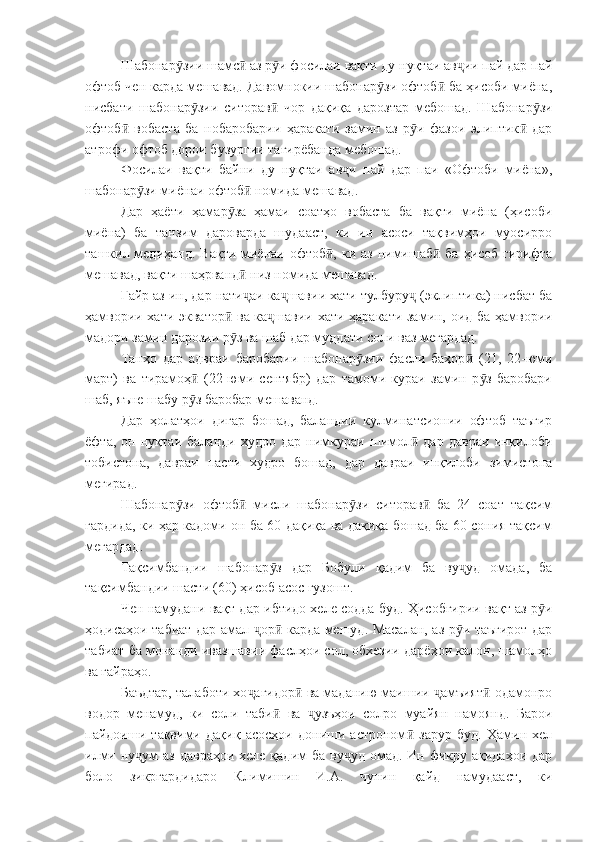 Шабонар зии шамс  аз р и фосилаи вақти ду нуқтаи ав ии пай дар пайӯ ӣ ӯ ҷ
офтоб чен карда мешавад. Давомнокии шабонар зи офтоб  ба ҳисоби миёна,	
ӯ ӣ
нисбати   шабонар зии   ситорав   чор   дақиқа   дарозтар   мебошад.   Шабонар зи	
ӯ ӣ ӯ
офтоб   вобаста   ба   нобаробарии   ҳаракати   замин   аз   р и   фазои   элиптик   дар	
ӣ ӯ ӣ
атрофи офтоб дорои бузургии тағирёбанда мебошад.
Фосилаи   вақти   байни   ду   нуқтаи   ав и   пай   дар   паи   «Офтоби   миёна»,	
ҷ
шабонар зи миёнаи офтоб  номида мешавад.	
ӯ ӣ
Дар   ҳаёти   ҳамар за   ҳамаи   соатҳо   вобаста   ба   вақти   миёна   (ҳисоби	
ӯ
миёна)   ба   танзим   дароварда   шудааст,   ки   ин   асоси   тақвимҳои   муосирро
ташкил медиҳанд.  Вақти  миёнаи офтоб , ки аз  нимишаб  ба  ҳисоб гирифта	
ӣ ӣ
мешавад, вақти шаҳрванд  низ номида мешавад.	
ӣ
Ғайр аз ин, дар нати аи ка шавии хати тулбуру  (эклиптика) нисбат ба
ҷ ҷ ҷ
ҳамвории хати экватор  ва ка шавии хати ҳаракати замин, оид ба ҳамвории	
ӣ ҷ
мадори замин дарозии р з ва шаб дар муддати соли ваз мегардад.
ӯ
Танҳо   дар   адвраи   баробарии   шабонар зии   фасли   баҳор   (21,   22-юми	
ӯ ӣ
март)   ва   тирамоҳ   (22-юми   сентябр)   дар   тамоми   кураи   замин   р з   баробари	
ӣ ӯ
шаб, яъне шабу р з баробар мешаванд.
ӯ
Дар   ҳолатҳои   дигар   бошад,   баландии   кулминатсионии   офтоб   таъғир
ёфта,   он   нуқтаи   баланди   худро   дар   нимкураи   шимол   дар   давраи   инқилоби	
ӣ
тобистона,   давраи   пасти   худро   бошад,   дар   давраи   инқилоби   зимистона
мегирад.
Шабонар зи   офтоб   мисли   шабонар зи   ситорав   ба   24   соат   тақсим	
ӯ ӣ ӯ ӣ
гардида, ки ҳар кадоми он ба 60 дақиқа ва дақиқа бошад ба 60 сония тақсим
мегардад.
Тақсимбандии   шабонар з   дар   Бобули   қадим   ба   ву уд   омада,   ба	
ӯ ҷ
тақсимбандии шасти (60) ҳисоб асос гузошт.
Чен намудани вақт дар ибтидо хеле содда буд. Ҳисобгирии вақт аз р и	
ӯ
ҳодисаҳои табиат дар амал  ор  карда мешуд. Масалан, аз р и таъғирот дар	
ҷ ӣ ӯ
табиат ба монанди ивазшавии фаслҳои сол, обхезии дарёҳои калон, шамолҳо
ва ғайраҳо.
Баъдтар, талаботи хо агидор  ва маданию маишии  амъият  одамонро
ҷ ӣ ҷ ӣ
водор   менамуд,   ки   соли   таби   ва   узъҳои   солро   муайян   намоянд.   Барои	
ӣ ҷ
пайдоиши   тақвими   дақиқ   асосҳои   дониши   астроном   зарур   буд.   Ҳамин   хел	
ӣ
илми ну ум  аз давраҳои  хеле қадим  ба  ву уд омад. Ин фикру ақидаҳои дар	
ҷ ҷ
боло   зикргардидаро   Климишин   И.А.   чунин   қайд   намудааст,   ки 