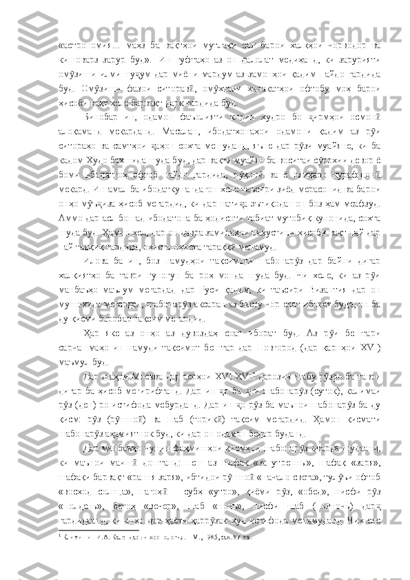 «астрономия…   маҳз   ба   вақтҳои   мутлақи   сол   барои   халқҳои   чорводор   ва
кишоварз   зарур   буд». 1
  Ин   гуфтаҳо   аз   он   далолат   медиҳанд,   ки   зарурияти
ом зиши   илми   ну ум   дар   миёни   мардум   аз   замонҳои   қадим   пайдо   гардидаӯ ҷ
буд.   Ом зиши   фазои   ситорав ,   ом хтани   ҳаракатҳои   офтобу   моҳ   барои	
ӯ ӣ ӯ
ҳисоби вақт хеле барвақт дарк гардида буд. 
Бинобар   ин,   одамон   фаъолияти   кории   худро   бо   ирмҳои   осмон	
ҷ ӣ
алоқаманд   мекарданд.   Масалан,   ибодатхонаҳои   одамони   қадим   аз   р и	
ӯ
ситораҳо   ва   самтҳои   аҳон   сохта   мешуданд,   яъне   дар   р зи   муайяне,   ки   ба	
ҷ ӯ
кадом Худо бахшида шуда буд, дар вақти муайян ба воситаи с рохии девор ё	
ӯ
боми   ибодатгоҳ   офтоб   пайдо   гардида,   р ҳон   ва   ё   олиҳаро   нурафшон	
ӯ ӣ ӣ
мекард. Ин амал ба ибодаткунандагон хеле таъсири зиёд мерасонид ва барои
онҳо м ъ иза ҳисоб мегардид, ки дар нати а эътиқодашон боз ҳам меафзуд.	
ӯ ҷ ҷ
Аммо дар асл бошад ибодатона ба ҳодисоти табиат мутобиқ кунонида, сохта
шуда буд. Ҳамин хел, дар он давра заминаҳои нахустини ҳисоби вақт пай дар
пай тадқиқ гардида, оҳиста-оҳиста тараққ  менамуд. 	
ӣ
Илова   ба   ин,   боз   намудҳои   тақсимоти   шабонар з   дар   байни   дигар	
ӯ
халқиятҳо   ба   таври   гуногун   ба   роҳ   монда   шуда   буд.   Чи   хеле,   ки   аз   р и	
ӯ
манбаъҳо   маълум   мегардад   дар   Руси   қадим,   ки   таъсири   Византия   дар   он
мушоҳида мегардад, шабонар з аксаран аз бисту чор соат иборат буда, он ба	
ӯ
ду қисми баробар тақсим мегардид.
Ҳар   яке   аз   онҳо   аз   дувоздаҳ   соат   иборат   буд.   Аз   р и   бештари	
ӯ
сарчашмаҳо   ин   намуди   тақсимот   бештар   дар   Новгород   (дар   қарнҳои   XVI )
маъмул буд.
Дар шаҳри Москва дар асрҳои   XVI - XVII   дарозии шабу р зро ба таври
ӯ
дигар   ба   ҳисоб   мегирифтанд.   Дар   ин   о   ба   ои   шабонар з   (суток),   калимаи	
ҷ ҷ ӯ
р з (ден)-ро истифода мебурданд. Дар ин  о р з ба маънои шабонар з ба ду	
ӯ ҷ ӯ ӯ
қисм:   р з   (р шно )   ва   шаб   (торик )   тақсим   мегардид.   Ҳамон   қисмати	
ӯ ӯ ӣ ӣ
шабонар з аҳамиятнок буд, ки дар он одамон бедор буданд.
ӯ
Дар манбаъҳо чунин фаҳмишҳои қисмҳои шабонар з  оварда шудаанд,	
ӯ
ки   маънои   маиш   доштанд:   пеш   аз   шафақ   «за   утренны»,   шафақ   «заря»,	
ӣ
шафақи барвақт «рання заря», ибтидои р шно  «начало света», тул ъи офтоб	
ӯ ӣ ӯ
«восход   солнца»,   пагоҳ   –   субҳ   «утро»,   қиёми   р з,   «обед»,   нисфи   р з	
ӣ ӯ ӯ
«полдень»,   бегоҳ   «вечер»,   шаб   «ночь»,   нисфи   шаб   (полночь)   дар	
ҷ
гардидаанд,   ки онҳо  дар  ҳаёти ҳарр заи   худ истифода  менамуданд.  Чих еле	
ӯ
1
 Климишин И.А. Календарь и хронология. – М., 1985, саҳ. 87-88. 