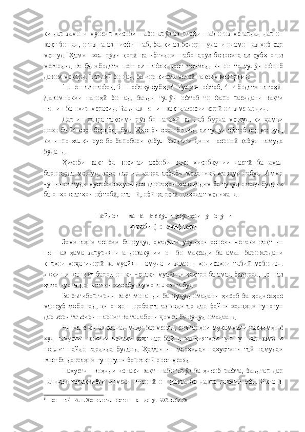 ки дар замони муосир ҳисоби шабонар з аз нисфи шаб оғоз мегардад дар онӯ
вақт бошад, оғоз на аз нисфи шаб, балки аз бедор шудани одамон аз хоб сар
мешуд.   Ҳамин   хел   р зи   кор   ва   ибтидои   шабонар з   бевосита   аз   субҳ   оғоз	
ӯ ӣ ӯ
мегардид   ва   ба   ибодати   пеш   аз   шафақ   рост   меомад,   ки   он   то   тул и   офтоб	
ӯ
давом мекард. Пагоҳ  бошад, ба чор қисми асос  тақсим мегардид:	
ӣ ӣ
1. Пеш аз шафақ; 2. Шафақу субҳ; 3. Тул ъи офтоб; 4. Ибодати пагоҳ .	
ӯ ӣ
Давомнокии   пагоҳ   бошад,   баъди   тул и   офтоб   то   фаро   расидани   вақти	
ӣ ӯ
пешин ба охир мерасид. Баъд аз пешин вақти асосии кор  оғоз мегардид.	
ӣ 1
Дар   ин   давра   тақсими   р з   бо   пагоҳ   ва   шаб   бурда   мешуд,   ки   амъи	
ӯ ӣ ҷ
онҳо ба 24 соат баробар буд. Ҳисоби соат бошад, аз тул и офтоб сар мешуд,	
ӯ
ки   инро   халқи   рус   бо   баробари   қабул   кардани   дини   насрон   қабул   намуда	
ӣ
буданд.
Ҳисоби   вақт   ба   воситаи   асбоби   вақт   ҳисобкунии   даст   ба   амал	
ӣ
бароварда   мешуд,   зеро   дар   ин   давра   асбоби   механик   мав уд   набуд.   Аммо	
ӣ ҷ
чунин намуди мувофиқакун  дар давраҳои хеле қадим ба ву уд омада буд, ки	
ӣ ҷ
ба онҳо соатҳои офтоб , оташ , об  ва рег  шаҳодат медиҳанд.	
ӣ ӣ ӣ ӣ
Пайдоиш ва ташаккули усулҳои гуногуни
ҳисоби (ченаки) вақт
Заминаҳои   асосии   ба   ву уд   омадани   усулҳои   асосии   ченаки   вақт   ин	
ҷ
пеш   аз   ҳама   зарурияти   андозакунии   он   бо   мақсади   ба   амал   баровардани
корҳои   хо агидор   ва   муайян   намудани   замони   ҳодисаҳои   таби   мебошад.	
ҷ ӣ ӣ
Лекин инсоният барои он ки ченаки муайяни вақтро ба амал барорад, пеш аз
ҳама пурра донистани ҳисобу шумора лозим буд.
Ба   эътиборгирии   вақт   монанди   ба   ву уд   омадани   ҳисоб   ба   ҳодисаҳое	
ҷ
мансуб   мебошад,   ки   онҳо   новобаста   аз   якдигар   дар   байни   халқҳои   гуногун
дар зери таъсири шароит ва талаботи  омеа ба ву уд омадаанд.	
ҷ ҷ
Чи хеле ки аз сарчашмаҳо бармеояд, сохторҳои мукаммали тақвимҳо ё
худ нахустин воҳиди ченаки вақт дар байни халқиятҳои гуногун дар замони
неолит   пайдо   гардида   буданд.   Ҳамаи   ин   марҳилаи   нахустини   тай   намудаи
вақт ба давраҳои гуногуни барвақт  рост меояд.	
ӣ
Нахустин   воҳиди   ченаки   вақт   шабонар з   ба   ҳисоб   рафта,   баъдтар   дар	
ӯ
нати аи   тараққиёти   омеаи   инсон   он   давра   ба   давра   такмил   ёфт.   Якчанд	
ҷ ҷ ӣ
1
1
 Пронштейн А.П. Хронология Ростов – на – Дону. 1973. с. 67-68 