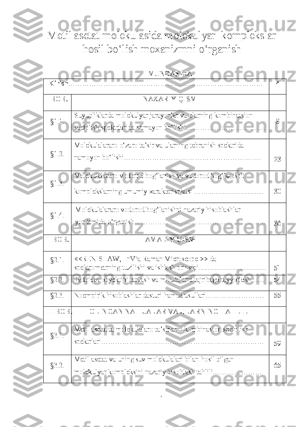 Metil asetat molekulasida molekulyar  komplekslar
hosil bo‘lish  mexanizmni  o‘rganish  
            MUNDARIJA
Kirish ……………………………………………………… ….. …………… 4
I  BOB . NAZARIY QISM
§ 1.1. Suyuqliklarda molekulyar jarayonlar va ularning kombinatsion 
sochilish spektrlarida namayon bo‘lishi……………………………. 8
§ 1. 2 . Molekulalararo o‘zaro ta’sir va ularning tebranish spektrida 
namoyon bo‘lishi………………………………………………….
23
§1.3. Molekulalararo vodorod bog‘lanish va vodorod bog‘lanishli
komplekslarning umumiy xarakteristikasi ……... ............................
30
§1. 4 . Molekulalararo vodorod bog‘lanishni nazariy hisoblashlar 
yordamida o‘rganish………………………………………………..
36
II BOB . AMALIY QISM
§ 2.1. <<RENISHAW,  InVia Raman Microscope >> da  
sp е ktrom е trning tuzilishi va ishlash prinsipi......................................
51
§ 2.2. Tadqiqot   obyektini   tanlash  va moddalarni tajribaga tayyorlash….... 54
§ 2 .3. Noempirik hisoblashlar dasturi hamda usullari……………………. 55
III BOB . OLINGAN NATIJALAR VA ULARNING TAHLILI
§ 3.1. Metil asetatda molekulalaro ta’sirlarni kombinasion sochilish 
spektrlari……………………………………………………………
59
§ 3. 2. Metil asetat va uning suv molekulalari bilan hosil qilgan 
molekulyar kompleksini  nazariy hisoblash tahlili………………… 65
1 