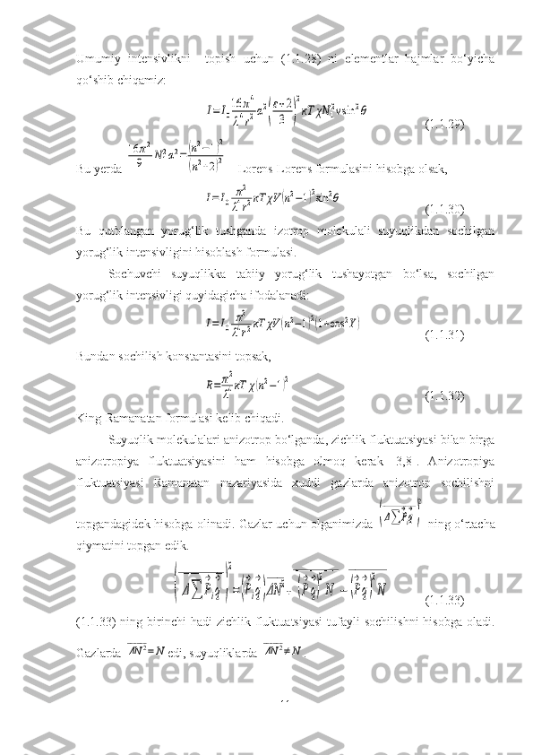 Umumiy   intensivlikni     topish   uchun   (1.1.28)   ni   elementlar   hajmlar   bo‘yicha
qo‘shib chiqamiz:I=	I0
16	π4	
λ4r2α2
(
ε+2
3	)
2
кT	χN	1
2vsin	2θ
(1.1.29)
Bu yerda 	
16	π2	
9	N12α2=	(n2−1)2	
(n2+2)2  - Lorens-Lorens formulasini hisobga olsak,	
I=	I0	
π2	
λ4r2кT	χV	(n2−1)2sin	2θ
(1.1.30)
Bu   qutblangan   yorug‘lik   tushganda   izotrop   molekulali   suyuqlikdan   sochilgan
yorug‘lik intensivligini hisoblash formulasi.
Sochuvchi   suyuqlikka   tabiiy   yorug‘lik   tushayotgan   bo‘lsa,   sochilgan
yorug‘lik intensivligi quyidagicha ifodalanadi:	
I=	I0	
π2	
λ4r2кT	χV	(n2−1)2(1+cos	2Y)
(1.1.31)
Bundan sochilish konstantasini topsak,	
R=	π2
λ4кT	χ(n2−1)2
(1.1.32)
King-Ramanatan formulasi kelib chiqadi.
Suyuqlik molekulalari anizotrop bo‘lganda, zichlik fluktuatsiyasi bilan birga
anizotropiya   fluktuatsiyasini   ham   hisobga   olmoq   kerak   [3,8].   Anizotropiya
fluktuatsiyasi   Ramanatan   nazariyasida   xuddi   gazlarda   anizotrop   sochilishni
topgandagidek hisobga olinadi. Gazlar uchun olganimizda  	
(Δ∑	P
→
iq
→	_____________	
)
2   ning o‘rtacha
qiymatini topgan edik.	
(Δ∑	P
→
iq
→	
_____________	
)
2
=(P
→
iq
→
)ΔN	2	
_____	
+	(P
→
q
→
)
2
N	
_____________	
−	(P
→
q
→
)
2
N	
___________
(1.1.33)
(1.1.33)   ning  birinchi  hadi  zichlik   fluktuatsiyasi  tufayli   sochilishni  hisobga   oladi.
Gazlarda 	
ΔN	2	______	
=	N edi, suyuqliklarda 	ΔN	2	______	
≠	N .
11 