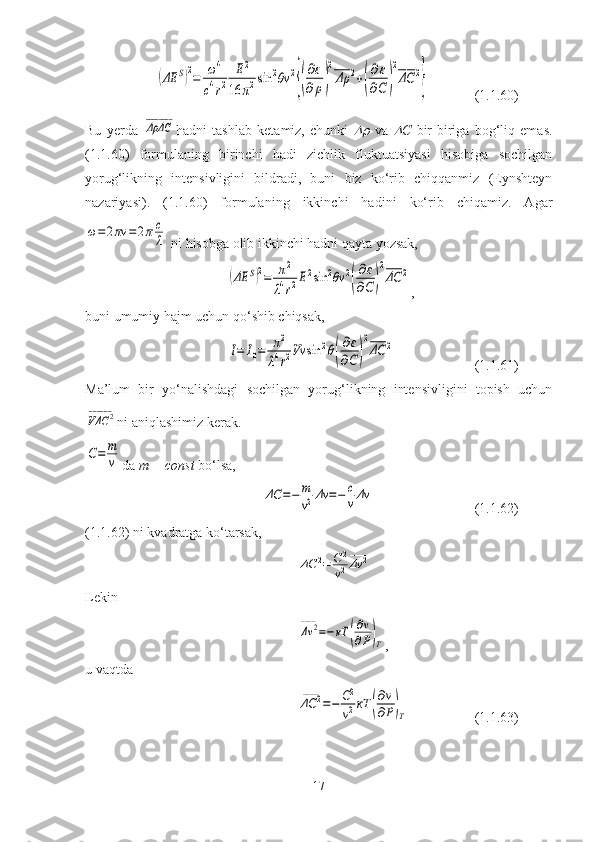 (ΔE	S)2=	ω4	
c4r2	
E2	
16	π2sin	2θv	2
{(
∂ε
∂	ρ)
2
Δρ
____	2+(
∂ε	
∂C	)
2
ΔC
____	2
}(1.1.60)
Bu   yerda  	
ΔρΔC
________ hadni   tashlab   ketamiz,   chunki  	
   va  	 C   bir-biriga   bog‘liq   emas.
(1.1.60)   formulaning   birinchi   hadi   zichlik   fluktuatsiyasi   hisobiga   sochilgan
yorug‘likning   intensivligini   bildradi,   buni   biz   ko‘rib   chiqqanmiz   (Eynshteyn
nazariyasi).   (1.1.60)   formulaning   ikkinchi   hadini   ko‘rib   chiqamiz.   Agar	
ω=2πν	=2πc
λ
 ni hisobga olib ikkinchi hadni qayta yozsak,	
(ΔE	S)2=	π2	
λ4r2E2sin	2θv	2
(
∂ε
∂C	)
2
ΔC
____	2
,
buni umumiy hajm uchun qo‘shib chiqsak,	
I=	I0=	π2	
λ4r2Vv	sin	2θ(
∂ε
∂C	)
2
ΔC
____	2
(1.1.61)
Ma’lum   bir   yo‘nalishdagi   sochilgan   yorug‘likning   intensivligini   topish   uchun	
VΔC	2	______
ni aniqlashimiz kerak.
C=	m
v
da  m = const  bo‘lsa,	
ΔC	=−	m
v2Δv	=−	c
vΔv
(1.1.62)
(1.1.62) ni kvadratga ko‘tarsak,	
ΔC	2	____	
=	C2
v2Δv	2	____
Lekin	
Δv	2	____	
=−кT	(
∂v
∂P)T
,
u vaqtda	
ΔC	2	____	
=−	C2
v2кT	(
∂v
∂P)T
(1.1.63)
17 