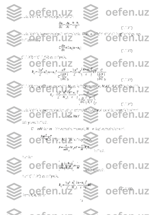 Juda kichik konsentratsiyalar uchun:∂n
∂c=	Δn
Δc	=	n−n0	
C
(1.1.71)
Juda   kichik   konsentratsiyali   eritmalarda   C   va   n   to‘g‘ri   chiziqli   bog‘lanishga   ega
bo‘lganidan,	
C	∂ε
∂c=	2n0(n−n0)
(1.1.72)
(1.1.72) ni (1.1.69) ga qo‘ysak,	
RC=	2π2
λ4	n02(n−	n0)2	кT	
C	(
∂P
∂C	)T
=	2π2	
λ4	n02
(
n−	n0	
c	)
2
кT	C	
(
∂P
∂C	)T
(1.1.73)
(1.1.73) ning surat va maxrajini  N
A  ga ko‘paytiramiz va  N
A kT=R
r T  ni hisobga olib,	
RC=	2π2
λ4	
n02
N	A(
n−	n0	
c	)
2	C	
{	
∂
∂C	(	
P
RrT	)}T
(1.1.74)
Juda kichik konsentratsiyalar uchun eritmalar nazariyasi asosida osmatik bosimni 
P = NkT
deb yozsa bo‘ladi.
C = mN  dan  m  – bir zarracha massasi,  N  –  v  dagi zarrachalar soni.	
P=	c
m	кТ
, buni  N
A  – ga ko‘paytirsak,	
P=	c
mN	A
N	AкТ	=	c
M	RrT
bo‘ladi.
Bundan	
{
∂
∂c(	
P
RrT)}=	1
M
kelib chiqadi.
Buni (1.1.74) ga qo‘ysak,	
RC=	2π2
λ4	
n02
N	A(
n−n0	
c	)
2
Mc
(1.1.75)
Demak,  h
c  uchun
19 