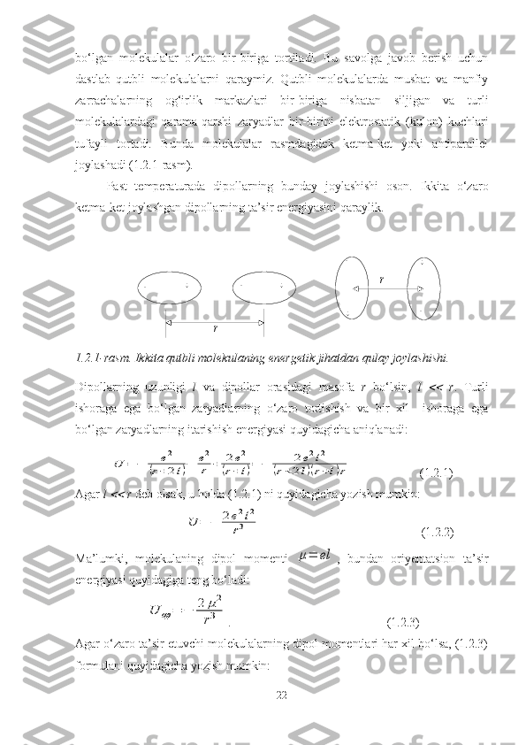 				
		
		
r	
rbo‘lgan   molekulalar   o‘zaro   bir-biriga   tortiladi.   Bu   savolga   javob   berish   uchun
dastlab   qutbli   molekulalarni   qaraymiz.   Qutbli   molekulalarda   musbat   va   manfiy
zarrachalarning   og‘irlik   markazlari   bir-biriga   nisbatan   siljigan   va   turli
molekulalardagi   qarama-qarshi   zaryadlar   bir-birini   elektrostatik   (kulon)   kuchlari
tufayli   tortadi.   Bunda   molekulalar   rasmdagidek   ketma-ket   yoki   antiparallel
joylashadi (1.2.1-rasm). 
Past   temperaturada   dipollarning   bunday   joylashishi   oson.   Ikkita   o‘zaro
ketma-ket joylashgan dipollarning ta’sir energiyasini qaraylik.
1.2.1-rasm. Ikkita qutbli molekulaning energetik jihatdan qulay joylashishi.
Dipollarning   uzunligi   l   va   dipollar   orasidagi   masofa   r   bo‘lsin,   l  	
   r .   Turli
ishoraga   ega   bo‘lgan   zaryadlarning   o‘zaro   tortishish   va   bir   xil     ishoraga   ega
bo‘lgan zaryadlarning itarishish energiyasi quyidagicha aniqlanadi:	
U	=	−	е2	
(r+	2l)−	е2
r	+	2е2	
(r+	l)=	−	2e2l2	
(r+2l)(r+l)r
                      (1.2.1)
Agar  l 	
  r  deb olsak, u holda (1.2.1) ni quyidagicha yozish mumkin:
                                   	
U	=	−	2e2l2	
r3                                            (1.2.2)
Ma’lumki,   molekulaning   dipol   momenti  	
μ=	el ,   bundan   oriyentatsion   ta’sir
energiyasi quyidagiga teng bo‘ladi:	
U	op	=	−	2	μ2	
r3
.                                       (1.2.3)
Agar o‘zaro ta’sir etuvchi molekulalarning dipol momentlari har xil bo‘lsa, (1.2.3)
formulani quyidagicha yozish mumkin:
22 