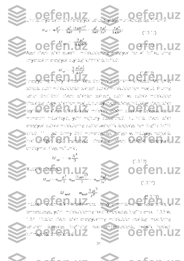 u holda oriyentasion ta’sir energiyasi uchun quyidagi munosabatga ega bo‘lamiz:Uop=−αE2
2	=−	μ2	
3kT	
(2μ/r3)2	
2	=−	μ2	
3kT	⋅4μ2	
2r6=−	2μ4	
3kTr	6;
                 (1.2.10)
                             	
U	op	=	−	2	μ4	
3kTr	6                                                 (1.2.11)
Agar   o‘zaro   ta’sir   etuvchi     molekulalarning   energiyasi   har   xil   bo‘lsa,   uning
oriyentatsion energiyasi quyidagi ko‘rinishda bo‘ladi:
                             	
U	op=	−	2
3	
μ12μ22	
kTr	6                                                   (1.2.12)
Energiyaning manfiy   ishorasi ikkita dipolning tortishishini  ko‘rsatadi.   Ma’lumki,
tabiatda qutbli molekulalardan tashqari qutbsiz molekulalar ham mavjud. Shuning
uchun   dipol-dipol   o‘zaro   ta’sirdan   tashqari,   qutbli   va   qutbsiz   molekulalar
o‘rtasidagi o‘zaro ta’sir ham mavjud, bunday o‘zaro ta’sirga induksion o‘zaro ta’sir
deyiladi.   Bu   o‘zaro   ta’sirda   qutbli   molekula   qo‘shni   qutbsiz   molekulada   dipol
momentini   indusirlaydi,   ya’ni   majburiy   qutblantiradi.   Bu   holda   o‘zaro   ta’sir
energiyasi   qutbsiz   molekulaning   qutblanuvchanlik   darajasiga   ham   bog‘liq   bo‘lib
qoladi   [11].   E ndi   doimiy   dipol   momentiga   ega   bo‘lgan   va   induksiya   natijasida
hosil   bo‘lgan   dipol   momentlari   o‘rtasidagi   o‘zaro   tortishish   energiyasini
aniqlaymiz. Bizga ma’lumki, 	
U	op	=	−	α	E	2
2
                                                 (1.2.13)
Xuddi shuningdek,	
Uинд	=−αинд	E2
2	−αинд	
(2μ/r3)2	
2	=−	αинд	4μ2	
2r6
                               (1.2.14)
                              	
U	инд	=	−	αинд	
2	μ2	
r6                                           (1.2.15)
Induksion   o‘zaro   ta’sir   birinchi   marta   Debay   tomonidan   o‘rganilgan   bo‘lib,   u
temperaturaga,   ya’ni     molekulalarning   issiqlik   harakatiga   bog‘liq   emas.     1.2.3   va
1.2.4-   ifodalar   o‘zaro   ta’sir   energiyasining   molekulalar   orasidagi   masofaning
uchunchi   darajasiga   bog‘liqligi   past   temperaturalarda,   issiqlik   harakati
bo‘lmaganda o‘rinli bo‘ladi.
24 