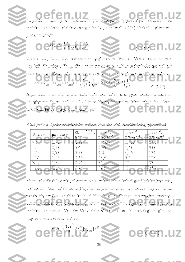 bu yerda I – atom  yoki molekulaning ionizatsiya energiyasi. Agar ikkita atom va
molekulalar o‘zaro ta’sirlashayotgan bo‘lsa, u holda (1.2.104) ifodani quyidagicha
yozish mumkin:U	дис	=	3
2	
I1−	I2	
I1+	I2	
α1α2	
r6
                             (1.2.19)
Uchala   U
or ,   U
ind ,   U
dis   kuchlarning   yig‘indisiga   Van-der-Vaals   kuchlari   ham
deyiladi. Shunday qilib,  
0  dipol momentiga va    qutblanuvchanlikka ega bo‘lgan
molekulaning o‘zaro ta’sir energiyasi quyidagilarning yig‘indisidan iborat bo‘ladi: 	
U	=	U	op	+U	инд	+U	дис	=	−	(
2
3	μ04	1
kT	+2αμ	02+	3
4	Iα	2
)	
1
r6
                  (1.2.20)
Agar   dipol   momenti   uncha   katta   bo‘lmasa,   ta’sir   energiyasi   asosan   dispersion
energiyadan   iborat   bo‘ladi.   1.2.1-jadvalda   ayrim   molekulalar   uchun   bu   o‘zaro
ta’sir kuchlarining qiymatlari keltirilgan.
1.2.1-jadval.   Ayrim molekulalar uchun Van-der-Vals kuchlarining qiymatlari.
Modda  , debay  ,   10 -24
,
sm 3 U
op  r 6
,
erg  sm 6 U
ind  r 6
,
erg  sm 6 U
d is  r 6
,
erg  sm 6
SO 0 ,12 1,99 0,0034 0,057 67,5
HJ 0,38 5,4 0,35 1,68 388
HBr 0,78 3,58 6,2 4,05 176
HCl 1,03 2,63 18,6 5,4 105
NH
3 1,5 2,21 84 10 93
H
2 O 1,84 1,48 190 10 74,7
Shuni ta’kidlash lozimki, o‘zaro ta’sir kuchlari uchun keltirilgan ifodalar (ayniqsa,
dispersion o‘zaro ta’siri uchun) tajriba natijalari bilan to‘liq mos tushmaydi. Bunda
asosiy   qiyinchilik   itarishish   kuchlari   bilan   bog‘liq.   Shunga   qaramasdan,   nazariya
qator   moddalarning   xossalaridagi   farqni   tushunish   imkoniyatini   beradi.   Qutbsiz
molekulalar   uchun   Van-der-Vals   doimiyliklari   a   va   b   orasidagi   bog‘lanish
quyidagi munosabatda bo‘ladi:	
a⋅b	=	4	π	2	
9	N	A
3|u	дис	|r6
                                         (1.2.21)
26 