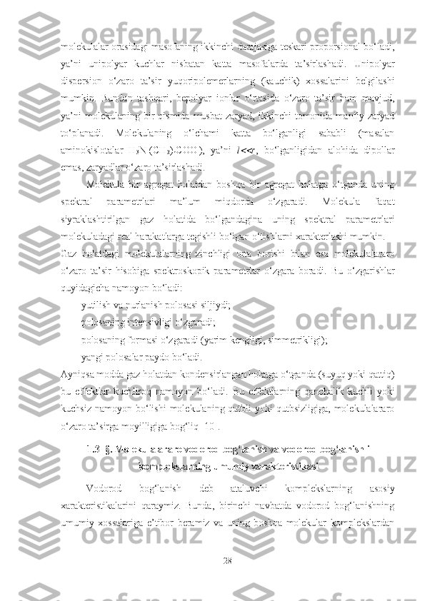 molekulalar orasidagi masofaning ikkinchi darajasiga teskari proporsional bo‘ladi,
ya’ni   unipolyar   kuchlar   nisbatan   katta   masofalarda   ta’sirlashadi.   Unipolyar
dispersion   o‘zaro   ta’sir   yuqoripolemerlarning   (kauchik)   xossalarini   belgilashi
mumkin.   Bundan   tashqari,   bepolyar   ionlar   o‘rtasida   o‘zaro   ta’sir   ham   mavjud,
ya’ni  molekulaning  bir   qismida  musbat   zaryad,  ikkinchi   tomonida  manfiy  zaryad
to‘planadi.   Molekulaning   o‘lchami   katta   bo‘lganligi   sababli   (masalan
aminokislotalar   H
3 N +
(CH
2 )
n COO -
),   ya’ni   l r ,   bo‘lganligidan   alohida   dipollar
emas, zaryadlar o‘zaro ta’sirlashadi. 
Molekula   bir   agregat   holatdan   boshqa   bir   agregat   holatga   o‘tganda   uning
spektral   parametrlari   ma’lum   miqdorda   o‘zgaradi.   Molekula   faqat
siyraklashtirilgan   gaz   holatida   bo‘lgandagina   uning   spektral   parametrlari
molekuladagi real harakatlarga tegishli bo‘lgan o‘tishlarni xarakterlashi mumkin. 
Gaz   holatdagi   molekulalarning   zinchligi   orta   borishi   bilan   esa   molekulalararo
o‘zaro   ta’sir   hisobiga   spektroskopik   parametrlar   o‘zgara   boradi.   Bu   o‘zgarishlar
q u yidagicha namoyon bo‘ladi:
 yutilish va nurlanish polosasi siljiydi;
 polosaning intensivligi o‘zgaradi;
 polosaning formasi o‘zgaradi (yarim kengligi, simmetrikligi);
 yangi polosalar paydo bo‘ladi.
Ayniqsa modda gaz holatdan kondensirlangan holatga o‘tganda (suyuq yoki qattiq)
bu   effektlar   kuchliroq   namoyon   bo‘ladi.   Bu   effektlarning   qanchalik   kuchli   yoki
kuchsiz  namoyon  bo‘lishi   molekulaning qutbli   yoki  qutbsizligiga,  molekulalararo
o‘zaro ta’sirga moyilligiga bog‘liq [10]. 
1.3  §. Molekulalararo vodorod bog‘lanish va vodorod bog‘lanishli
komplekslarning umumiy xarakteristikasi
Vodorod   bog‘lanish   deb   ataluvchi   komplekslarning   asosiy
xarakteristikalarini   qaraymiz.   Bunda,   birinchi   navbatda   vodorod   bog‘lanishning
umumiy   xossalariga   e’tibor   beramiz   va   uning   boshqa   molekular   komplekslardan
28 