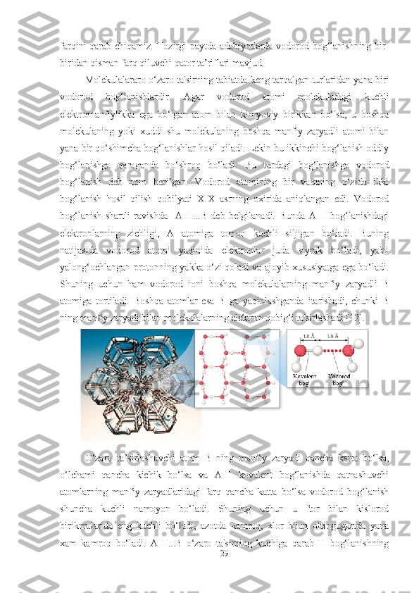 farqini qarab chiqamiz. Hozirgi paytda adabiyotlarda vodorod bog‘lanishning bir-
biridan qisman farq qiluvchi qator ta’riflari mavjud. 
Molekulalararo o‘zaro ta'sirning tabiatda keng tarqalgan turlaridan yana biri
vodorod   bog‘lanishlardir.   Agar   vodorod   atomi   molekuladagi   kuchli
elektromanfiylikka   ega   bo‘lgan   atom   bilan   kimyoviy   birikkan   bo‘lsa,   u   boshqa
molekulaning   yoki   xuddi   shu   molekulaning   boshqa   manfiy   zaryadli   atomi   bilan
yana bir qo‘shimcha bog‘lanishlar hosil qiladi. Lekin bu ikkinchi bog‘lanish oddiy
bog‘lanishga   qaraganda   bo‘shroq   bo‘ladi.   Bu   turdagi   bog‘lanishga   vodorod
bog‘lanish   deb   nom   berilgan.   Vodorod   atomining   bir   vaqtning   o‘zida   ikki
bog‘lanish   hosil   qilish   qobilyati   XIX   asrning   oxirida   aniqlangan   edi.   Vodorod
bog‘lanish   shartli   ravishda     A-H...B   deb   belgilanadi.   Bunda   A-H   bog‘lanishdagi
elektronlarning   zichligi,   A   atomiga   tomon   kuchli   siljigan   bo‘ladi.   Buning
natijasida   vodorod   atomi   yaqinida   elektronlar   juda   siyrak   bo‘ladi,   ya'ni
yalong‘ochlangan protonning yakka o‘zi qoladi va ajoyib xususiyatga ega bo‘ladi.
Shuning   uchun   ham   vodorod   ioni   boshqa   molekulalarning   manfiy   zaryadli   В
atomiga   tortiladi.   Boshqa   atomlar   esa   В   ga   yaqinlashganda   itarishadi,   chunki   В
ning manfiy zaryadi bilan molekulalarning elektron qobig‘i ta'sirlashadi  [12] .
O‘zaro   ta’sirlashuvchi   atom   В   ning   manfiy   zaryadi   qancha   katta   bo‘lsa,
o‘lchami   qancha   kichik   bo‘lsa   va   A-H   kovalent   bog‘lanishda   qatnashuvchi
atomlarning   manfiy   zaryadlaridagi   farq   qancha   katta   bo‘lsa   vodorod   bog‘lanish
shuncha   kuchli   namoyon   bo‘ladi.   Shuning   uchun   u   ftor   bilan   kislorod
birikmalarida   eng   kuchli   bo‘ladi,   azotda   kamroq,   xlor   bilan   oltingugurtda   yana
xam   kamroq   bo‘ladi.   A-H...В   o‘zaro   ta'sirning   kuchiga   qarab   H   bog‘lanishning
29 