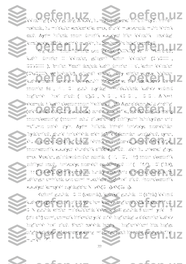 kislotaliligi (RN) 7 ga teng. Afsuski, bu miqdor universal bo‘la olmaydi. Birinchi
navbatda,   bu   molekular   xarakteristika   emas,   chunki   muvozanatda   muhit   ishtirok
etadi.   Ayrim   hollarda   proton   donorlik   xususiyati   bilan   kislotalik     orasidagi
korralyatsiya haqida  gapirish mumkin, bu ham hamisha bajarilavermaydi. 
Eng   kuchli   proton   donorlar   azot   kislotasi   (NONO
2 )   va   HF   hisoblanadi,
kuchli   donorlar   OH-kislotalar,   galogenli   karbon   kislotalari   (CF
3 COOH,
CCl
3 COOH),   fenollar.   Yetarli   darajada   kuchli   donorlar   HHal,   karbon   kislotalari
(CN
3 COON   va   boshqalar),   galogneli   spirtlar,   oddiy   spirtlar   va   suv.   Nisbatan
kuchsiz   proton   donorlar   –   NH   guruhli   birikmalar   va   SH.   Juda   kuchsiz   donor
protonlar   SeH,   PH.   CH   guruh   quyidagi     molekulalarda   kuchsiz   vodorod
bog‘lanish     hosil   qiladi:   (HHal)
3 CH,   N≡C-H,   RC≡C-H,   HC≡CH.   A-N··B
sistemada B kuchli akseptor proton hisoblanadi [36]. Agar elektron bulut zinchligi
(erkin   elektronlar   juftligi   sohasida)   qancha   katta   bo‘lsa,   molekuladagi   atomning
protonakseptorligi   (protonni   qabul   qiluvchanligi)   qobiliyatini   baholaydigan   aniq
ma’lumot   topish   qiyin.   Ayrim   hollarda   birinchi   ionizitsiya   potensialidan
foydalaniladi,   chunki   ionlashishda   erkin   juftlik   elektrondan   uzoqlashadi,   aynan,
shu   elektron   vodorod   bog‘lanishda   ishtirok   etadi.   Potensial   qancha   kichik   bo‘lsa,
protonseptorlik   xususiyati   shunchalik   effektiv   bo‘ladi.   Lekin   bu   universal   g‘oya
emas.   Masalan,   galoidovodorodlar   qatorida     (HF,   HCl,   HBr)   proton   akseptorlik
qobiliyati   ortadi,     ionizatsiya   potensiali   esa   kamayadi   HF   (I
1 =16.4),   HCl   (12.8),
HBr   (11.7   eV),   ayrim   sistemalarda   bunday   emas.   Aniq   tajriba   natijalariga   ko‘ra
uchlangan   aminlarda   azot   atomi   mustahkam   bog‘   hosil   qiladi.   Protonakseptorlik
xususiyati kamayishi quyidagicha: NH
3 <N(CH
3 )
3 <N(C
2 H
5 )
3 .
Karbonil guruhda =C=O (asetonda), karboksil guruhda =O (efirda) kislorod
kuchsiz bog‘lanish hosil qiladi, yana ham kuchsiz bog‘lanish NO
2  da azot bo‘ladi.
C≡N   guruhda   spirtlar     molekulalarida   kislorod,   S=O   guruhda   S   atomi     yoki   =   S
(trio efir) atomi, aromatik birikmalar yoki qo‘sh bog‘lardagi    -elektronlar kuchsiz
bog‘lanish   hosil   qiladi.   Shartli   ravishda   barcha   H-bog‘lanishlarni   bitta   bog‘ga
to‘g‘ri keladigan ta’sir energiyasining   miqdoriga qarab bir necha guruhga bo‘lish
mumkin [14]. 
33 