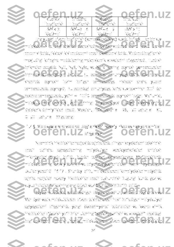 Kuchsiz
H -bog‘lanish O‘rtacha 
H-bog‘lanish Kuchli 
H -bog‘lanish O‘ta kuchli
H-bog‘lanish
< 3
kkal / mol ~3 – 6
kkal / mol ~ 6 – 9
kkal / mol > 10
kkal / mol
Eng yuqori o‘zaro bog‘lanish (samoassotsiatsiya) suvda bo‘ladi. Har bir suv
molekulasi   4   ta   bog‘lanishda   qatnashadi.   Ikkitasi   vodorod   atomi   orqali   donor
proton sifatida, ikkitasi kislorod atomi orqali akseptor sifatida. Vodorod bog‘lanish
mavjudligi   ko‘pgina  moddalarning  makroskopik   xossalarini   o‘zgartiradi.   Turdosh
brikmalar   qatorida   N
2 O,   N
2 S,   N
2 Se,   va   N
2 Te   larning   qaynash   temperaturalari
birinchisida   eng   yuqori   bo‘ladi.   Bu   qatordagi   qonuniyatga   ko‘ra   suv   normal
sharoitda   qaynashi   lozim   bo‘lgan   temperaturga   nisbatan   ancha   yuqori
temperaturada   qaynaydi.   Bu   qatordagi   qonuniyatga   ko‘ra   suv   taxminan   200 0
  dan
pastroq   temperaturada,   ya’ni   ~   -100 0
C   temperaturada   qaynashi   lozim.   Ma’lumki,
molekula   bog‘lanishlari   zanjirlarining   oriyentatsiyasi   tufayli   sistemalarning
dielektrik   doimiyliklari   ortadi.   Masalan,   HCN   uchun   ε   =   95,   H
2 O   uchun   ε   =   80,
CH
3 OH uchun  ε  = 33 ga teng.
1.4  §.  Molekulalararo vodorod bog‘lanishni nazariy hisoblashlar yordamida
o‘rganish
Noempirik hisoblashlar natijasida tajribalarda olingan spyektrlarni tekshirish
orqali   turlicha   agregatlarning   molyekulyar   xaraktyeristikalari   aniqlash
imkoniyatlari   paydo   bo‘ldi,   bundan   tashqari   agryegatlangan   bog‘lanishlarda
molekulalarning fazoviy tuzilishi  va oriyentatsiyasi  aniqlash  imkonini  byeradigan
usullar   yaratildi   [16-17].   Shunday   qilib,   molekulalararo   komplyekslar   modyelida
tajriba   natijalari   nazariy   hisoblashlar   orqali   tushuntirish   bugungi   kunda   gaz   va
suyuq holatlar fizikasining eng dolzab vazifalaridan biri bo‘lib qoldi.
Suyuq   muhitlarda,   tanlab   olingan   ob'yektlar   uchun,   vodorod   bog‘lanish   va
Van-dyer-vaals molekulalararo o‘zaro ta'sirlar orqali hosil bo‘ladigan molyekulyar
agryegatlarni   o‘rganishda   yangi   eksperimyental   tadqiqotlar   va   kvanto-ximik
hisoblashlar o‘tkazish yo‘li bilan ularning “spektri, tuzilishi va xossalari” orasidagi
bog‘lanishlarni   o‘rnatish   hamda   molekulalararo   o‘zaro   ta'sirlarni,   molekulalar
34 