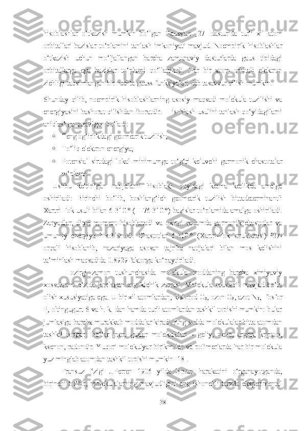 hisoblashlar   o‘tkazish   mumkin   bo‘lgan   Gaussian   [27]   dasturida   turli   xil   atom
orbitallari-bazislar   to‘plamini   tanlash   imkoniyati   mavjud.   Noempirik   hisoblashlar
o‘tkazish   uchun   mo‘ljallangan   barcha   zamonaviy   dasturlarda   gaus   tipidagi
orbitallarga   ega   bazislar   to‘plami   qo‘llaniladi.   Har   bir   atom   orbitali   elektron
zichligi taqsimlangan bir nechta gauss funksiyalari deb tasavvur qilish mumkin.
Shunday   qilib,   noempirik   hisoblashlarning   asosiy   maqsadi   molekula   tuzilishi   va
energiyasini bashorat qilishdan iboratdir.   Hisoblash usulini tanlash qo‘yidagilarni
aniqlashga qaratilgan bo‘ladi: 
 Teng og‘irlikdagi geometrik tuzilish;
 To‘liq elektron energiya; 
 Potensial   sirtdagi   lokal   minimumga   to‘g‘ri   keluvchi   garmonik   chastotalar
to‘plami. 
Ushbu   keltirilgan   natijalarni   hisoblash   quyidagi   ketma   ketlikda   amalga
oshiriladi:   Birinchi   bo‘lib,   boshlang‘ich   geometrik   tuzilish   bittadeterminantli
Xartri-Fok usuli bilan 6-31G* (HF/6-31G*) bazislar to‘plamida amalga oshiriladi.
Zaryadlar,   dipol   moment   hisoblanadi   va   oxirgi   qadamda   garmonik   chastotlar   va
umumiy   energiya   hisoblanadi.   Chastotlar   6-31G*   (Xartri-Fok   strukturasi)   [27]
orqali   hisoblanib,   nazariyaga   asosan   tajriba   natijalari   bilan   mos   kelishini
ta’minlash maqsadida 0.8929 faktorga ko‘paytiriladi. 
Hozirgi   zamon   tushunchasida   molekula   moddaning   barcha   ximiyaviy
xossalarini   o‘zida   jamlagan   eng   kichik   zarrasi.   Molekula   mustaqil   mavjud   bo‘la
olish xususiyatiga ega. U bir xil atomlardan, kislorod O
2 , ozon O
3 , azot N
2 ,  fosfor
P, oltingugurt S va h. k. dan hamda turli atomlardan tashkil topishi mumkin: bular
jumlasiga barcha murakkab moddalar kiradi. Eng sodda molekulalar bitta atomdan
tashkil   topgan:   bo‘lar   inert   gazlar   molekulalari   -   geliy,   neon,   argon,   kripton,
ksenon, radondir. Yuqori molekulyar birikmalar va polimerlarda har bir molekula
yuz minglab atomdan tashkil topishi mumkin [18]. 
Fransuz   fizigi   J.Perren   1906   yilda   Broun   harakatini   o‘rganayotganda,
birinchi   bo‘lib,   molekulalarning   mavjudligini   eng   ishonchli   tarzda   eksperimental
38 