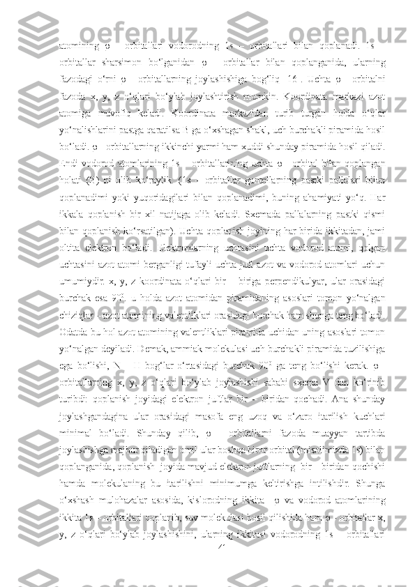 atomining      -   orbitallari   vodorodning   1s   –   orbitallari   bilan   qoplanadi.   1s   –
orbitallar   sharsimon   bo‘lganidan      -   orbitallar   bilan   qoplanganida,   ularning
fazodagi   o‘rni      -   orbitallarning   joylashishiga   bog‘liq   [16] .   Uchta      -   orbitalni
fazoda   x,   y,   z   o‘qlari   bo‘ylab   joylashtirish   mumkin.   Koordinata   markazi   azot
atomiga   muvofiq   keladi.   Koordinata   markazidan   turib   turgan   holda   o‘qlar
yo‘nalishlarini pastga qaratilsa B ga o‘xshagan shakl, uch burchakli piramida hosil
bo‘ladi.    - orbitallarning ikkinchi yarmi ham xuddi shunday piramida hosil qiladi.
Endi   vodorod   atomlarining   1s   –   orbitallarining   uchta      -   orbital   bilan   qoplangan
holati   (B)   ni   olib   ko‘raylik.   (1s   –   orbitallar   gantellarning   pastki   pallalari   bilan
qoplanadimi   yoki   yuqoridagilari   bilan   qoplanadimi,   buning   ahamiyati   yo‘q.   Har
ikkala   qoplanish   bir   xil   natijaga   olib   keladi.   Sxemada   pallalarning   pastki   qismi
bilan qoplanish  ko‘rsatilgan).  Uchta  qoplanish  joyining har  birida  ikkitadan,  jami
oltita   elektron   bo‘ladi.   Elektronlarning   uchtasini   uchta   vodorod   atomi,   qolgan
uchtasini   azot   atomi  berganligi  tufayli  uchta  juft   azot   va vodorod atomlari  uchun
umumiydir.   x,   y,   z   koordinata   o‘qlari   bir   –   biriga   perpendikulyar,   ular   orasidagi
burchak   esa   90 0
.   u   holda   azot   atomidan   piramidaning   asoslari   tomon   yo‘nalgan
chiziqlar – azot atomining valentliklari orasidagi burchak ham shunga teng bo‘ladi.
Odatda bu hol azot atomining valentliklari piramida uchidan uning asoslari tomon
yo‘nalgan deyiladi. Demak, ammiak molekulasi uch burchakli piramida tuzilishiga
ega   bo‘lishi,   N   –   H   bog‘lar   o‘rtasidagi   burchak   90 0
  ga   teng   bo‘lishi   kerak.      -
orbitallarning   x,   y,   z   o‘qlari   bo‘ylab   joylashishi   sababi   sxema   V   dan   ko‘rinib
turibdi:   qoplanish   joyidagi   elektron   juftlar   bir   –   biridan   qochadi.   Ana   shunday
joylashgandagina   ular   orasidagi   masofa   eng   uzoq   va   o‘zaro   itarilish   kuchlari
minimal   bo‘ladi.   Shunday   qilib,      -   orbitallarni   fazoda   muayyan   tartibda
joylashishga majbur qiladigan omil ular boshqa biror orbital (misolimizda 1s) bilan
qoplanganida, qoplanish  joyida mavjud elektron juftlarning  bir – biridan qochishi
hamda   molekulaning   bu   itarilishni   minimumga   keltirishga   intilishdir.   Shunga
o‘xshash   mulohazalar   asosida,   kislorodning   ikkita        va   vodorod   atomlarining
ikkita 1s – orbitallari qoplanib, suv molekulasi hosil qilishida ham     - orbitallar x,
y,   z   o‘qlari   bo‘ylab   joylashishini,   ularning   ikkitasi   vodorodning   1s   –   orbitallari
41 